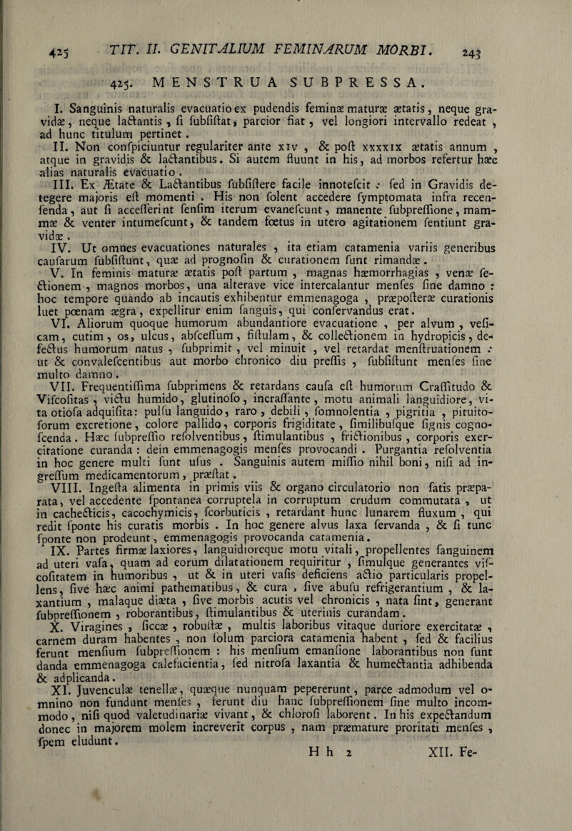 425. MENSTRUA SUBPRESSA. I. Sanguinis naturalis evacuatio ex pudendis feminae maturae aetatis, neque gra¬ vidae , neque ladfantis , fi fubfiflat, parcior fiat , vel longiori intervallo redeat , ad hunc titulum pertinet. II. Non confpiciuntur regulariter ante xiv , & pofl xxxxix aetatis annum , atque in gravidis &. ladfantibus. Si autem fluunt in his, ad morbos refertur haec alias naturalis evacuatio . III. Ex iEtate & Ladlantibus fubfiflere facile innotefcit .• fed in Gravidis de¬ tegere majoris eft momenti . His non folent accedere fymptomata infra recen- fenda, aut fi acceflerint fenfim iterum evanefcunt, manente fubpreflione, mam¬ mae & venter intumefcunt, & tandem foetus in utero agitationem fentiunt gra¬ vidae . IV. Ut omnes evacuationes naturales , ita etiam catamenia variis generibus caufarum fubfiflunt, quae ad prognofin & curationem funt rimandae. V. In feminis maturae aetatis pofl: partum , magnas haemorrhagias , venae fe- dlionem , magnos morbos, una alterave vice intercalantur menfes fine damno : hoc tempore quando ab incautis exhibentur emmenagoga , praepoflerae curationis luet poenam aegra, expellitur enim fanguis, qui confervandus erat. VI. Aliorum quoque humorum abundantiore evacuatione , per alvum , vefi- cam, cutim, os, ulcus, abfcefifum , fiftulam, & colledlionem in hydropicis, de* fedfus humorum natus , fubprimit , vel minuit , vel retardat menflruationem .* ut & convalefcentibus aut morbo chronico diu preflis , fubfiflunt menfes fine multo damno. VII. Frequentiflima fubprimens & retardans caufa efl humorum Craflitudo & Vifcofitas , vidfu humido, glutinofo, incraflante , motu animali languidiore, vi¬ ta otiofa adquifita: pulfu languido, raro , debili , fomnolentia , pigritia , pituito- forum excretione, colore pallido, corporis frigiditate, fimilibufque fignis cogno- fcenda. Haec fubpreflio refolventibus, flimulantibus , fridfionibus , corporis exer¬ citatione curanda : dein emmenagogis menfes provocandi . Purgantia refolventia in hoc genere multi funt ulus . Sanguinis autem miflio nihil boni, nifi ad in- greffum medicamentorum , praeftat. VIII. Ingefta alimenta in primis viis & organo circulatorio non fatis praepa¬ rata, vel accedente fpontanea corruptela in corruptum crudum commutata , ut in cachedticis, cacochymicis, fcorbuticis , retardant hunc lunarem fluxum , qui redit fponte his curatis morbis . In hoc genere alvus laxa fervanda , & fi tunc foonte non prodeunt, emmenagogis provocanda catamenia. * IX. Partes firmas laxiores, languidioreque motu vitali , propellentes fanguinem ad uteri vafa, quam ad eorum dilatationem requiritur , fimulque generantes vif- cofitatem in humoribus , ut & in uteri vafis deficiens adfio particularis propel¬ lens, five hsec animi pathematibus, & cura , fi ve abufu refrigerantium , & la¬ xantium , malaque diaeta , five morbis acutis vel chronicis , nata fint, generant fubpreffionem , roborantibus, flimulantibus & uterinis curandam. X. Viragines , ficcae , robuflae , multis laboribus vitaque duriore exercitatae , carnem duram habentes , non lolum parciora catamenia habent , fed & facilius ferunt menfium fubpreffionem : his menfium emanfione laborantibus non funt danda emmenagoga calefacientia, fed nitrofa laxantia & humedlantia adhibenda & ad plicanda. XI. Juvenculae tenellae, quaeque nunquam pepererunt, parce admodum vel o- mnino non fundunt menfes , Ierunt diu hanc fubpreffionem fine multo incom¬ modo , nifi quod valetudinariae vivant, & chlorofi laborent. In his expe&andum donec in majorem molem increverit corpus , nam praemature proritati menfes , fpem eludunt. H h 2 XII. Fe-