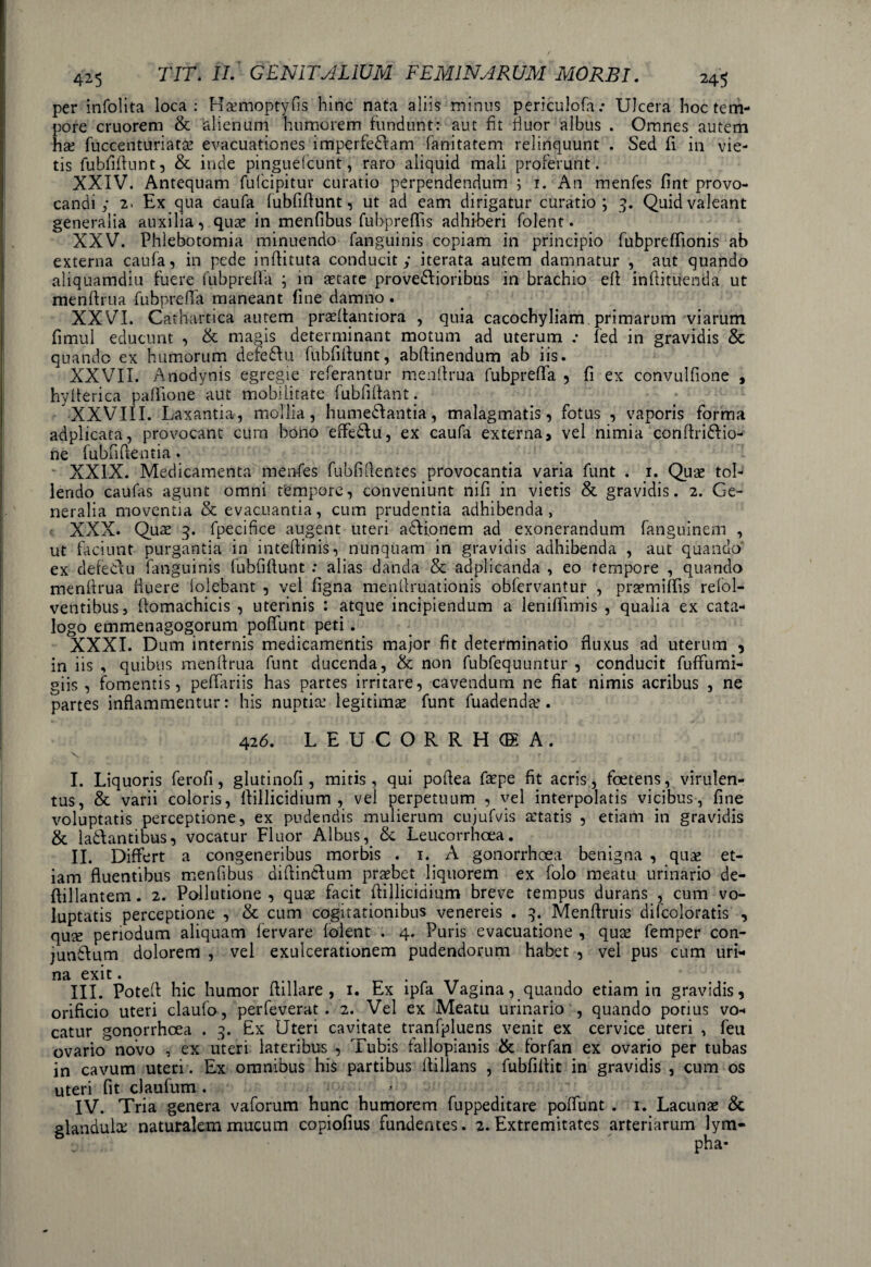 42-5 per infolita loca: Haemoptyfis hinc nata aliis minus periculofa; Ulcera hoc tem¬ pore cruorem & alienum humorem fundunt: aut fit fluor albus . Omnes autem hae fuccenturiatae evacuationes imperfedtam fanitatem relinquunt . Sed fi in vie¬ tis fubfiflunt, & inde pinguelcunt, raro aliquid mali proferunt. XXIV. Antequam fufcipitur curatio perpendendum ; i. An menfes fint provo¬ candi ; 2. Ex qua caufa fubfiflunt, ut ad eam dirigatur curatio; 3. Quid valeant generalia auxilia, quae in menfibus fubpreflis adhiberi folent. XXV. Phlebotomia minuendo fanguinis copiam in principio fubpreflionis ab externa caufa, in pede inflituta conducit y iterata autem damnatur , aut quando aliquamdiu fuere fubpreffa ; in fetate provedlioribus in brachio efl inflituenda ut menflrua fubpreffa maneant fine damno. XXVI. Cathartica autem praeflantiora , quia cacochyliam primarum viarum fimul educunt , & magis determinant motum ad uterum .* fed in gravidis & quando ex humorum defedlu fubfiflunt, abflinendum ab iis. XXVII. Anodynis egregie referantur menflrua fubpreffa, fi ex convulfione , hyfterica paffione aut mobilitate fubfiflant. XXVIII. Laxantia, mollia, hume&antia, malagmatis, fotus , vaporis forma adplicata, provocant cura bono effedlu, ex caufa externa, vel nimia conftri&io- ne fubfiflentia. XXIX. Medicamenta menfes fubfi-lentes provocantia varia funt . 1. Quae tol¬ lendo caufas agunt omni tempore, conveniunt nifi in vietis & gravidis. 2. Ge¬ neralia moventia & evacuantia, cum prudentia adhibenda, XXX. Quae 3. fpecifice augent uteri adlionem ad exonerandum fanguinem , ut faciunt purgantia in inteflinis, nunquam in gravidis adhibenda , aut quando' ex defe&u fanguinis fubfiflunt : alias danda & adplicanda , eo tempore , quando menflrua fluere lolebant , vel figna menflruationis obfervantur , praemittis refol- ventibus, flomachicis , uterinis : atque incipiendum a leniffimis , qualia ex cata¬ logo emmenagogorum poffunt peti. XXXI. Dum internis medicamentis major fit determinatio fluxus ad uterum , in iis , quibus menflrua funt ducenda, & non fubfequuntur , conducit fuffumi- giis , fomentis, peflariis has partes irritare, cavendum ne fiat nimis acribus , ne partes inflammentur: his nuptite legitimas funt fuadenda?. 426. LEU CORRH® A. \ . . ; • t • . I. Liquoris ferofi, glutinofi , mitis, qui poflea faepe fit acris, foetens, virulen¬ tus, & varii coloris, llillicidium , vel perpetuum , vel interpolatis vicibus, fine voluptatis perceptione, ex pudendis mulierum cujufvis artatis , etiam in gravidis & ladfantibus, vocatur Fluor Albus,. &; Leucorrhcea. II. Differt a congeneribus morbis . 1. A gonorrhoea benigna , quae et¬ iam fluentibus menfibus diflindfum praebet liquorem ex folo meatu urinario de- flillantem. 2. Pollutione, quae facit flillicidium breve tempus durans , cum vo¬ luptatis perceptione , & cum cogitationibus venereis . 3. Menflruis difcoloratis , quae periodum aliquam fervare folent . 4. Puris evacuatione , quae femper con- jundlum dolorem , vel exulcerationem pudendorum habet , vel pus cum uri- III. Poteft hic humor flillare , 1. Ex ipfa Vagina, quando etiam in gravidis, orificio uteri claufo, perleverat. 2. Vel ex Meatu urinario , quando potius vo¬ catur gonorrhoea . 3. Ex Uteri cavitate tranfpluens venit ex cervice uteri , feu ovario novo , ex uteri lateribus , Tubis fallopianis & forfan ex ovario per tubas in cavum uteri. Ex omnibus his partibus flillans , fubfiflit in gravidis , cum os uteri fit claufum . -• IV. Tria genera vaforum hunc humorem fuppeditare poffunt . r. Lacunae & glandula; naturalem mucum copiofius fundentes. 2. Extremitates arteriarum lym¬ pha»