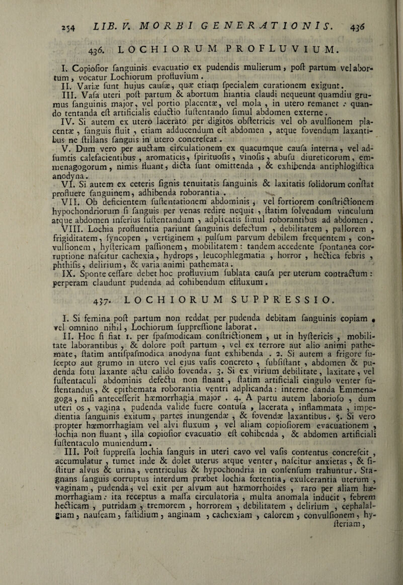 436. LOCHIORUM PROFLUVIUM. I. Copiofior fanguinis evacuatio ex pudendis mulierum, poft partum vel abor¬ tum > vocatur Lochiorum profluvium. II. Varias funt hujus caulas, quae etiam fpecialem curationem exigunt. III. Vafa uteri poft partum & abortum hiantia claudi nequeunt quamdiu gru¬ mus fanguinis major, vel portio placenta?, vel mola , in utero remanet .• quan¬ do tentanda eft artificialis edudio fuftentando fimul abdomen externe. IV. Si autem ex utero lacerato per digitos obftetricis vel ob avulfionem pla¬ centae , fanguis fluit , etiam adducendum eft abdomen , atque fovendum laxanti¬ bus ne ftillans fanguis in utero concrefcat. V. Dum vero per audam circulationem ex quacumque caufa interna, vel ad- fumtis calefacientibus, aromaticis, fpirituofis, vinofis , abufu diureticorum, em- menagogorum, nimis fluant, dida funt omittenda , & exhibenda antiphlogiftica anodyna. . VI. Si autem ex ceteris fignis tenuitatis fanguinis & laxitatis folidorum conflat profluere fanguinem, adhibenda roborantia . VII. Ob deficientem fuftentationem abdominis , vel fortiorem conftridionem hypochondriorum fi fanguis per venas redire nequit , ftatim folvendum vinculum atque abdomen inferius fuftentandum , adplicatis fimul roborantibus ad abdomen . VIII. Lochia profluentia pariunt fanguinis defedum , debilitatem , pallorem , frigiditatem, fyncopen , vertiginem , pulfum parvum debilem frequentem, con- vulfionem , hyftericam paflionem, mobilitatem: tandem accedente fpontanea cor¬ ruptione nafcitur cachexia, hydrops , leucophlegmatia , horror , hedica febris , phthifis, delirium, & varia animi pathemata. IX. Sponte ceffare debet hoc profluvium fublata caufa per uterum contradum: perperam claudunt pudenda ad cohibendum effluxum. 437. LOCHIORUM SUPPRESSIO. I. Si femina poft partum non reddat per pudenda debitam fanguinis copiam * vel omnino nihil, Lochiorum fuppreftione laborat. II. Hoc fi fiat 1. per fpafmodicam conftridionem , ut in hyftericis , mobili¬ tate laborantibus , & dolore poft partum , vel ex terrore aut alio animi pathe- mate, ftatim antifpafmodica anodyna funt exhibenda . 2. Si autem a frigore fu- fcepto aut grumo in utero vel ejus vafis concreto , fubfiftant , abdomen & pu¬ denda fotu laxante adu calido fovenda. 3. Si ex virium debilitate, laxitate, vel fuftentaculi abdominis defedu non fluant , ftatim artificiali cingulo venter fu- ftentandus, & epithemata roborantia ventri adplicanda: interne danda Emmena- goga, nifi anteceflerit haemorrhagia major . 4. A partu autem laboriofo , dum uteri os , vagina , pudenda valide fuere contufa , lacerata , inflammata , impe¬ dientia fanguinis exitum, partes inungenda? , & fovendae laxantibus. 5. Si vero propter haemorrhagiam vel alvi fluxum , vel aliam copiofiorem evacuationem , lochia non fluant , illa copiofior evacuatio eft cohibenda , & abdomen artificiali fuftentaculo muniendum • III. Poft fupprefifa lochia fanguis in uteri cavo vel vafis contentus concrefcit , accumulatur , tumet inde & dolet uterus atque venter, nafcitur anxietas, & fi- ftitur alvus & urina, ventriculus & hypochondria in confenfum trahuntur. Sta¬ gnans fanguis corruptus interdum praebet lochia foetentia, exulcerantia uterum , vaginam, pudenda, vel exit per alvum aut ha?morrhoides , raro per aliam hae¬ morrhagiam : ita receptus a maffa circulatoria , multa anomala inducit , febrem hedicam , putridam , tremorem , horrorem , debilitatem , delirium , cephalal¬ giam 3 naufeam 3 faftidium 3 anginam 5 cachexiam , calorem 5 convulfionem, hy- fteriam,