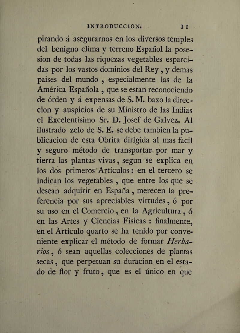 pirando á asegurarnos en los diversos temples del benigno clima y terreno Español la pose¬ sión de todas las riquezas vegetables esparci¬ das por los vastos dominios del Rey, y demas países del mundo , especialmente las de la América Española , que se están reconociendo de orden y á expensas de S. M. baxo la direc¬ ción y auspicios de su Ministro de las Indias el Excelentísimo Sr. D. Josef de Galvez. Al ilustrado zelo de S. E. se debe también la pu¬ blicación de esta Obrita dirigida al mas fácil y seguro método de transportar por mar y tierra las plantas vivas, según se explica en los dos primeros Artículos: en el tercero se indican los vegetables , que entre los que se desean adquirir en España, merecen la pre¬ ferencia por sus apreciables virtudes, ó por su uso en el Comercio , en la Agricultura , ó en las Artes y Ciencias Físicas : finalmente, en el Artículo quarto se ha tenido por conve¬ niente explicar el método de formar Herba¬ rios , ó sean aquellas colecciones de plantas secas, que perpetúan su duración en el esta¬ do de ñor y fruto, que es el único en que