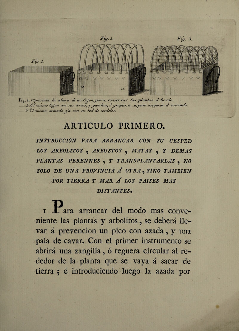 ' . * , ! - 1 ARTICULO PRIMERO. INSTRUCCION PARA ARRANCAR CON SU CESPED LOS ARBOLITOS , ARBUSTOS , MATAS , Y DEMAS PLANTAS PERENNES , Y TRANSPLANTARLAS , NO SOLO DE UNA PROVINCIA A OTRA , SINO TAMBIEN POR TIERRA Y MAR A LOS PAISES MAS DISTANTES. i Para arrancar del modo mas conve¬ niente las plantas y arbolitos, se deberá lle¬ var á prevención un pico con azada, y una pala de cavar. Con el primer instrumento se abrirá una zangilla, ó reguera circular al re¬ dedor de la planta que se vaya á sacar de tierra 5 é introduciendo luego la azada por Fuj. 3. Fijr. 1 • 3 i irse nía la echura de un Ca^on,parcu conservar las plañías a hojudo. . Cí mismo Cajón con sus cercos, ^y pandos, o prapas, a... a,para asegurar el encerado Umismo alomado ya con su l^d de cordeles.