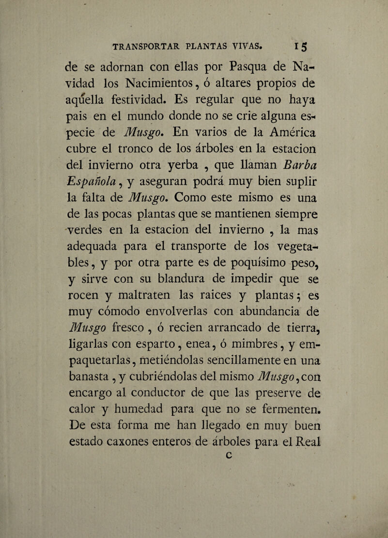 de se adornan con ellas por Pasqua de Na¬ vidad los Nacimientos, ó altares propios de aquella festividad. Es regular que no haya pais en el mundo donde no se crie alguna es¬ pecie de Musgo. En varios de la América cubre el tronco de los árboles en la estación del invierno otra yerba , que llaman Barba Española, y aseguran podrá muy bien suplir la falta de Musgo. Como este mismo es una de las pocas plantas que se mantienen siempre -verdes en la estación del invierno , la mas adequada para el transporte de los vegeta¬ bles , y por otra parte es de poquísimo peso, y sirve con su blandura de impedir que se rocen y maltraten las raíces y plantas 5 es muy cómodo envolverlas con abundancia de Musgo fresco , ó recien arrancado de tierra, ligarlas con esparto, enea, ó mimbres, y em¬ paquetarlas, metiéndolas sencillamente en una banasta , y cubriéndolas del mismo Musgo,con encargo al conductor de que las preserve de calor y humedad para que no se fermenten. De esta forma me han llegado en muy buen estado caxones enteros de árboles para el Real c