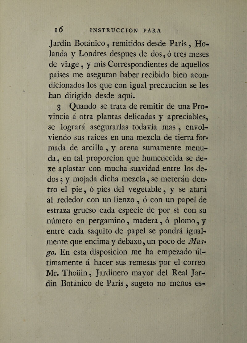 Jardín Botánico, remitidos desde París, Ho¬ landa y Londres después de dos, ó tres meses de viage , y mis Correspondientes de aquellos países me aseguran haber recibido bien acon¬ dicionados los que con igual precaución se les han dirigido desde aquí. 3 Quando se trata de remitir de una Pro¬ vincia á otra plantas delicadas y apreciables, se logrará asegurarlas todavía mas , envol¬ viendo sus raíces en una mezcla de tierra for¬ mada de arcilla, y arena sumamente menu¬ da , en tal proporción que humedecida se de- xe aplastar con mucha suavidad entre los de¬ dos $ y mojada dicha mezcla, se meterán den¬ tro el pie, ó pies del vegetable, y se atará al rededor con un lienzo , ó con un papel de estraza grueso cada especie de por sí con su número en pergamino, madera, ó plomo, y entre cada saquito de papel se pondrá igual¬ mente que encima y debaxo, un poco de Mus¬ go. En esta disposición me ha empezado úl¬ timamente á hacer sus remesas por el correo Mr. Thoüin, Jardinero mayor del Real Jar- din Botánico de París, sugeto no menos es-