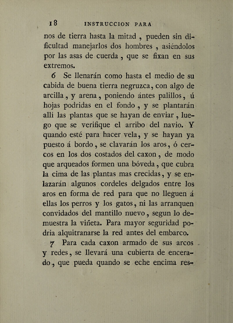 nos de tierra hasta la mitad , pueden sin di¬ ficultad manejarlos dos hombres , asiéndolos por las asas de cuerda , que se fixan en sus extremos. 6 Se llenarán como hasta el medio de su cabida de buena tierra negruzca, con algo de arcilla, y arena, poniendo ántes palillos, ú hojas podridas en el fondo , y se plantarán allí las plantas que se hayan de enviar , lue¬ go que se verifique el arribo del navio. Y quando esté para hacer vela, y se hayan ya puesto á bordo, se clavarán los aros, ó cer¬ cos en los dos costados del caxon, de modo que arqueados formen una bóveda, que cubra la cima de las plantas mas crecidas, y se en¬ lazarán algunos cordeles delgados entre los aros en forma de red para que no lleguen á ellas los perros y los gatos, ni las arranquen convidados del mantillo nuevo, según lo de¬ muestra la viñeta. Para mayor seguridad po¬ dría alquitranarse la red antes del embarco. y Para cada caxon armado de sus arcos y redes, se llevará una cubierta de encera¬ do , que pueda quando se eche encima res-