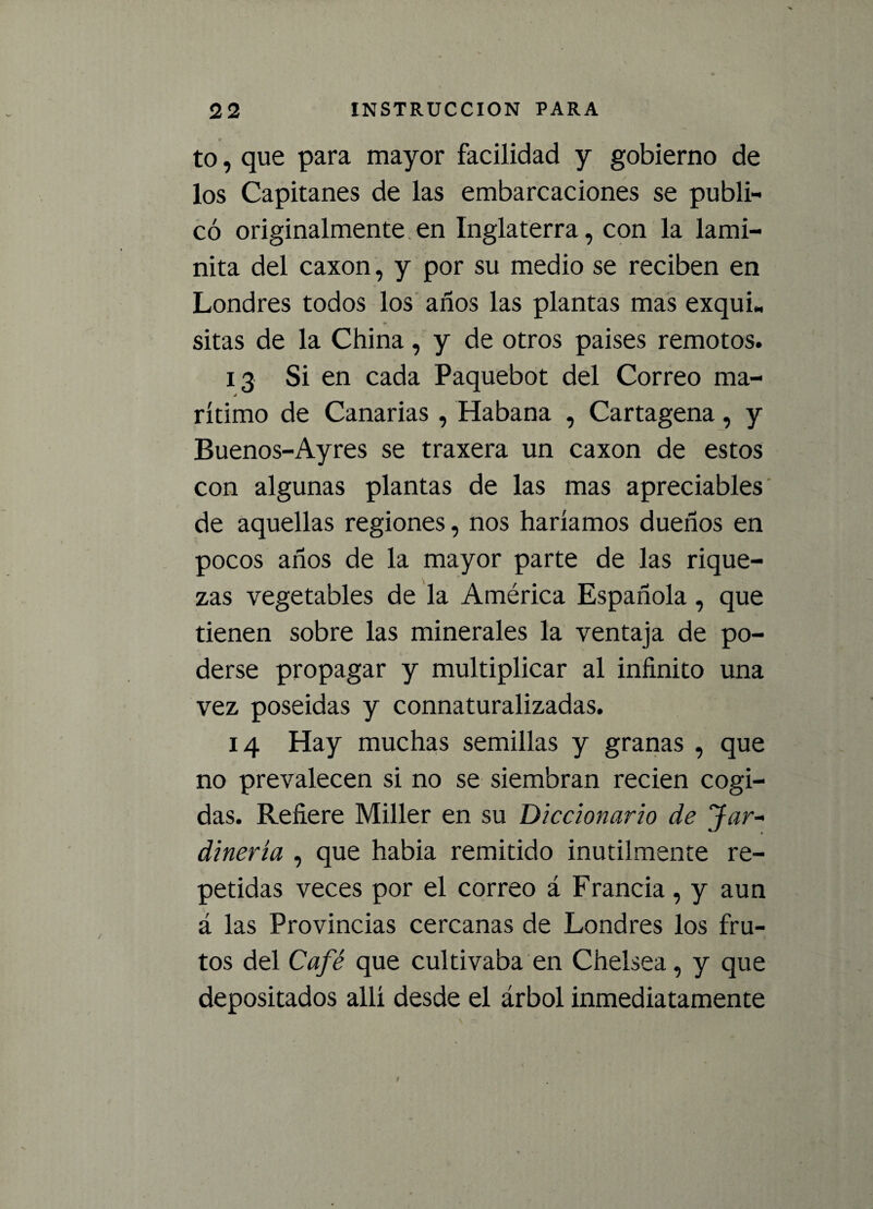to, que para mayor facilidad y gobierno de los Capitanes de las embarcaciones se publi¬ có originalmente en Inglaterra, con la lami- nita del caxon, y por su medio se reciben en Londres todos los años las plantas mas exquL sitas de la China, y de otros países remotos. 13 Si en cada Paquebot del Correo ma- á rítimo de Canarias , Habana , Cartagena, y Buenos-Ayres se traxera un caxon de estos con algunas plantas de las mas apreciables de aquellas regiones, nos haríamos dueños en pocos años de la mayor parte de las rique¬ zas vegetables de la América Española, que tienen sobre las minerales la ventaja de po¬ derse propagar y multiplicar al infinito una vez poseídas y connaturalizadas. 14 Hay muchas semillas y granas , que no prevalecen si no se siembran recien cogi¬ das. Refiere Miller en su Diccionario de Jar¬ dinería , que había remitido inútilmente re¬ petidas veces por el correo á Francia, y aun á las Provincias cercanas de Londres los fru¬ tos del Café que cultivaba en Chelsea, y que depositados allí desde el árbol inmediatamente
