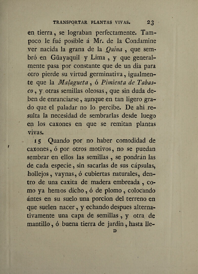 en tierra, se lograban perfectamente. Tam¬ poco le fué posible á Mr. de la Condamine ver nacida la grana de la Quina , que sem¬ bró en Giiayaquil y Lima , y que general¬ mente pasa por constante que de un dia para otro pierde su virtud germinativa, igualmen¬ te que la Malagueta, ó Pimienta de Tabas- co, y. otras semillas oleosas , que sin duda de¬ ben de enranciarse, aunque en tan ligero gra¬ do que el paladar no lo percibe. De ahí re¬ sulta la necesidad de sembrarlas desde luego en los caxones en que se remitan plantas vivas. i 15 Quando por no haber comodidad de caxones, ó por otros motivos, no se puedan sembrar en ellos las semillas , se pondrán las de cada especie, sin sacarlas de sus cápsulas, hollejos, vaynas, ó cubiertas naturales, den¬ tro de una caxita de madera embreada , co¬ mo ya hemos dicho, ó de plomo, colocando antes en su suelo una porción del terreno en que suelen nacer, y echando después alterna¬ tivamente una capa de semillas , y otra de mantillo, ó buena tierra de jardín, hasta lie— D