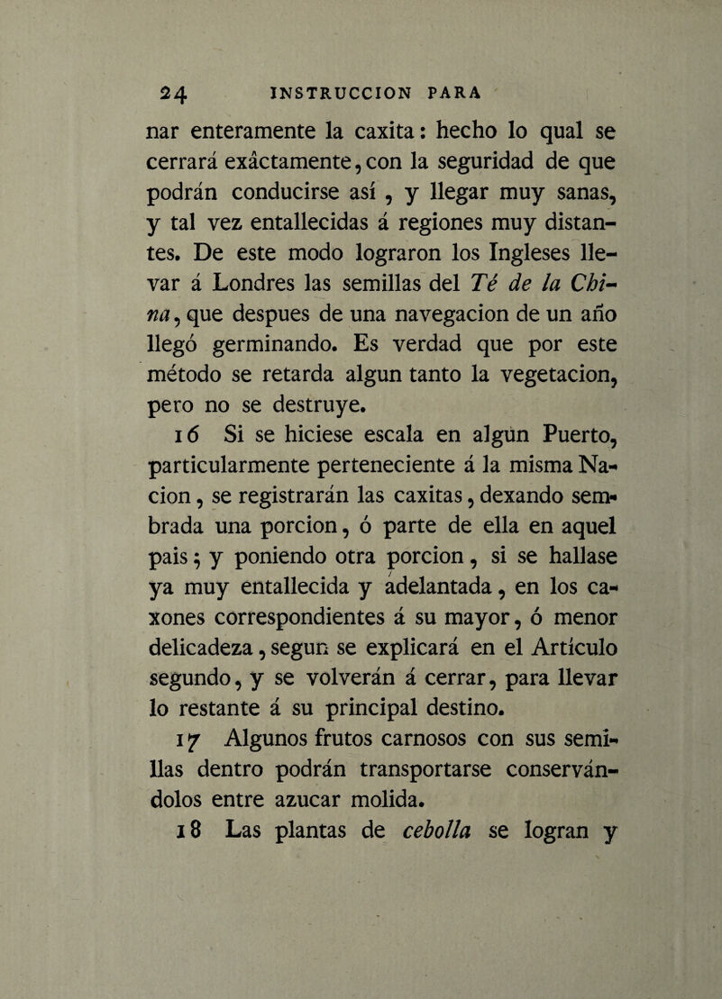 nar enteramente la caxita: hecho lo qual se cerrará exáctamente, con la seguridad de que podrán conducirse así , y llegar muy sanas, y tal vez entallecidas á regiones muy distan¬ tes. De este modo lograron los Ingleses lle¬ var á Londres las semillas del Té de la Chi¬ na , que después de una navegación de un ano llegó germinando. Es verdad que por este método se retarda algún tanto la vegetación, pero no se destruye. i(5 Si se hiciese escala en algún Puerto, particularmente perteneciente á la misma Na¬ ción , se registrarán las caxitas, dexando sem¬ brada una porción, ó parte de ella en aquel pais $ y poniendo otra porción, si se hallase ya muy entallecida y adelantada, en los ca« xones correspondientes á su mayor, ó menor delicadeza, según se explicará en el Artículo segundo, y se volverán á cerrar, para llevar lo restante á su principal destino. 17 Algunos frutos carnosos con sus semi¬ llas dentro podrán transportarse conserván¬ dolos entre azúcar molida. 18 Las plantas de cebolla se logran y