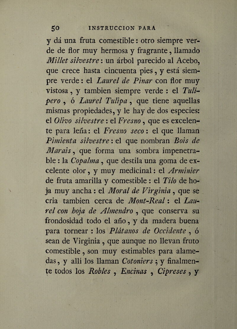 y dá una fruta comestible: otro siempre ver¬ de de flor muy hermosa y fragranté, llamado Millet silvestre: un árbol parecido al Acebo, que crece hasta cincuenta pies, y está siem¬ pre verde: el Laurel de Pinar con flor muy vistosa, y también siempre verde : el Tuli¬ pero , ó Laurel Tulipa, que tiene aquellas mismas propiedades, y le hay de dos especies: el Olivo silvestre: el Fresno, que es excelen¬ te para leña: el Fresno seco: el que llaman Pimienta silvestre: el que nombran Bois de Marais, que forma una sombra impenetra¬ ble : la Copalma , que destila una goma de ex¬ celente olor, y muy medicinal: el Arminier de fruta amarilla y comestible : el Tilo de ho¬ ja muy ancha : el Moral de Virginia, que se cria también cerca de Mont-Real: el Lau¬ rel con hoja de Almendro , que conserva su frondosidad todo el año, y da madera buena para tornear : los Plátanos de Occidente , ó sean de Virginia, que aunque no llevan fruto comestible, son muy estimables para alame¬ das , y allí los llaman Cotoniers $ y finalmen¬ te todos los Robles , Encinas , Cipreses, y