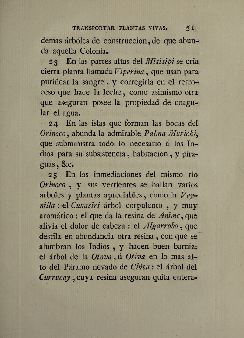 demas árboles de construcción, de que abun¬ da aquella Colonia. 23 En las partes altas del Misisipi se cria cierta planta llamada Viperina, que usan para purificar la sangre, y corregirla en el retro¬ ceso que hace la leche, como asimismo otra que aseguran posee la propiedad de coagu¬ lar el agua. 24 En las islas que forman las bocas del Orinoco, abunda la admirable Palma Murichi, que subministra todo lo necesario á los In¬ dios para su subsistencia, habitación, y pira¬ guas , &c. 25 En las inmediaciones del mismo rio Orinoco , y sus vertientes se hallan varios árboles y plantas apreciables, como la Vay- nilla : el Cunasiri árbol corpulento , y muy aromático : el que da la resina de Anime, que alivia el dolor de cabeza : el Algarrobo, que destila en abundancia otra resina , con que se alumbran los Indios , y hacen buen barniz: el árbol de la Otova, ú Otiva en lo mas al¬ to del Páramo nevado de Chita : el árbol del Currucay, cuya resina aseguran quita entera-