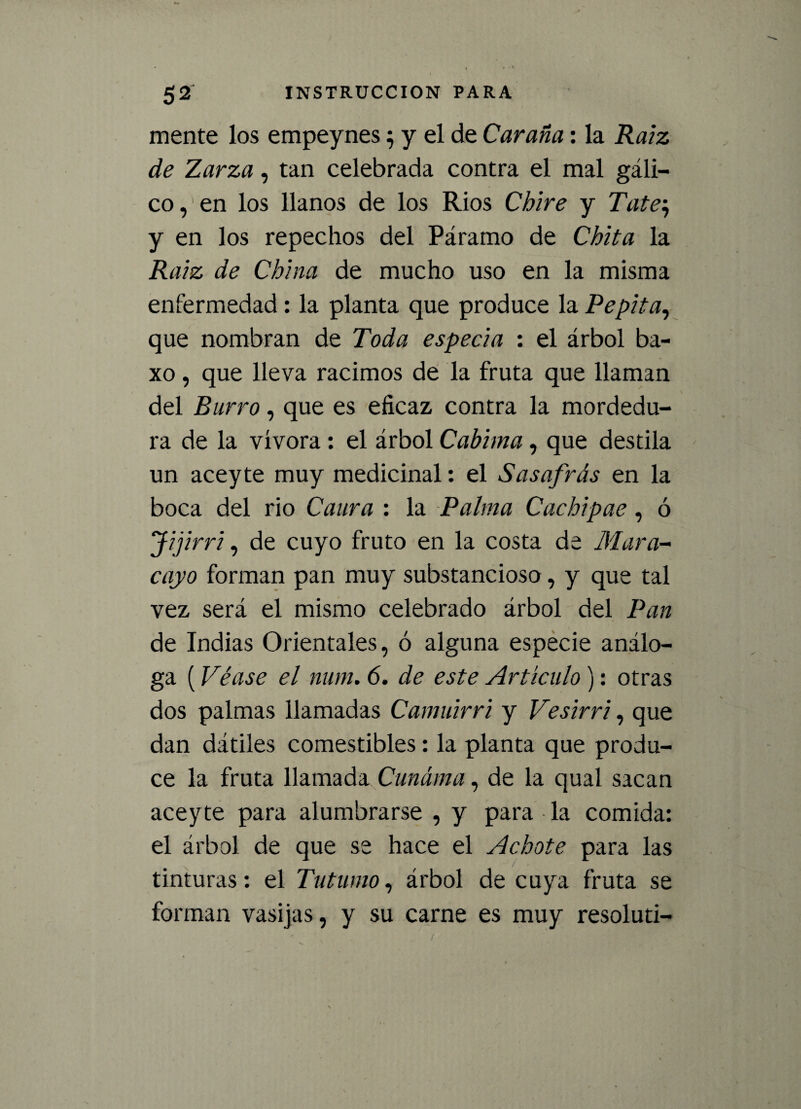 mente los empeynes ^ y el de Caraña: la Raíz de Zarza, tan celebrada contra el mal gáli¬ co, en los llanos de los Ríos Chire y Tate; y en los repechos del Páramo de Chita la Raíz de China de mucho uso en la misma enfermedad: la planta que produce la Pepita, que nombran de Toda especia : el árbol ba- xo, que lleva racimos de la fruta que llaman del Burro, que es eficaz contra la mordedu¬ ra de la vívora: el árbol Cabima, que destila un aceyte muy medicinal: el Sasafrás en la boca del rio Caura : la Palma Cachipae, ó Jijirri, de cuyo fruto en la costa de Mura- cayo forman pan muy substancioso, y que tal vez será el mismo celebrado árbol del Pan de Indias Orientales, ó alguna especie análo¬ ga (Véase el num. 6. de este Artículo): otras dos palmas llamadas Camuirri y Vesirri, que dan dátiles comestibles: la planta que produ¬ ce la fruta llamada Cunáma, de la qual sacan aceyte para alumbrarse , y para la comida: el árbol de que se hace el Achote para las tinturas: el Tutumo, árbol de cuya fruta se forman vasijas, y su carne es muy resoluti-