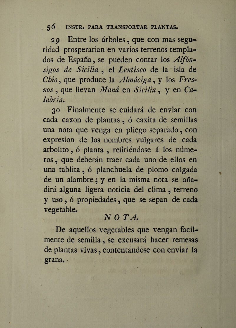 , 5 6 INSTR. PARA TRANSPORTAR PLANTAS. 29 Entre los árboles, que con mas segu¬ ridad prosperarían en varios terrenos templa¬ dos de España, se pueden contar los Alfón¬ sigos de Sicilia , el Lentisco de la isla de Chio, que produce la Almáciga, y los Fres¬ nos , que llevan Maná en Sicilia, y en Ca¬ labria. 30 Finalmente se cuidará de enviar con cada caxon de plantas , ó caxita de semillas una nota que venga en pliego separado, con expresión de los nombres vulgares de cada arbolito, ó planta , refiriéndose á los núme¬ ros , que deberán traer cada uno de ellos en una tablita, ó planchuela de plomo colgada de un alambre ^ y en la misma nota se aña¬ dirá alguna ligera noticia del clima , terreno y uso, ó propiedades, que se sepan de cada vegetable. N O TA. De aquellos vegetables que vengan fácil¬ mente de semilla, se excusará hacer remesas de plantas vivas, contentándose con enviar la grana.-