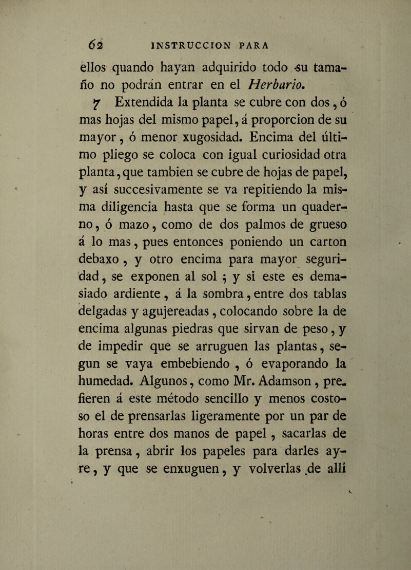 ellos quando hayan adquirido todo -su tama- fío no podrán entrar en el Herbario. ? Extendida la planta se cubre con dos, ó mas hojas del mismo papel, á proporción de su mayor, ó menor xugosidad. Encima del últi¬ mo pliego se coloca con igual curiosidad otra planta,que también se cubre de hojas de papel, y así succesivamente se va repitiendo la mis¬ ma diligencia hasta que se forma un quader- no, ó mazo, como de dos palmos de grueso á lo mas, pues entonces poniendo un cartón debaxo , y otro encima para mayor seguri¬ dad, se exponen al sol } y si este es dema¬ siado ardiente , á la sombra, entre dos tablas delgadas y agujereadas, colocando sobre la de encima algunas piedras que sirvan de peso, y de impedir que se arruguen las plantas, se¬ gún se vaya embebiendo , ó evaporando la humedad. Algunos, como Mr. Adamson, pre¬ fieren á este método sencillo y menos costo¬ so el de prensarlas ligeramente por un par de horas entre dos manos de papel, sacarlas de la prensa, abrir los papeles para darles ay- re, y que se enxuguen, y volverlas de allí