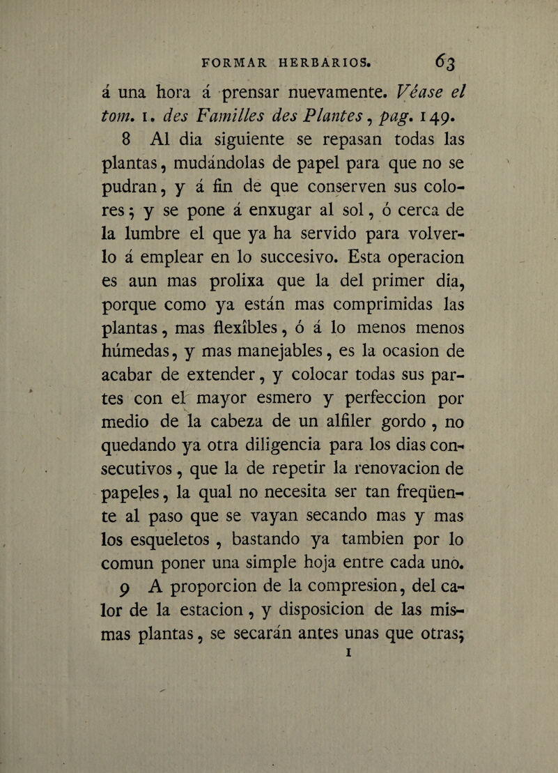 á una hora á prensar nuevamente. Véase el tom. 1. des Familles des Plantes, pag. 149. 8 Al dia siguiente se repasan todas las plantas, mudándolas de papel para que no se pudran, y á fin de que conserven sus colo¬ res ; y se pone á enxugar al sol, ó cerca de la lumbre el que ya ha servido para volver¬ lo á emplear en lo succesivo. Esta operación es aun mas prolixa que la del primer dia, porque como ya están mas comprimidas las plantas, mas flexibles, ó á lo menos menos húmedas, y mas manejables, es la ocasión de acabar de extender, y colocar todas sus par¬ tes con el mayor esmero y perfección por medio de la cabeza de un alfiler gordo , no quedando ya otra diligencia para los dias con¬ secutivos , que la de repetir la renovación de papeles, la qual no necesita ser tan freqüen- te al paso que se vayan secando mas y mas los esqueletos , bastando ya también por lo común poner una simple hoja entre cada uno. 9 A proporción de la compresión, del ca¬ lor de la estación, y disposición de las mis¬ mas plantas, se secarán antes unas que otrasj i