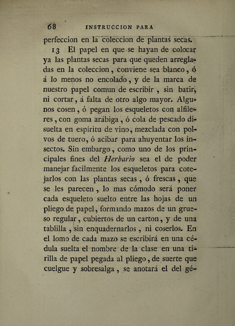 perfección en la colección de plantas secas. 13 El papel en que se hayan de colocar ya las plantas secas para que queden arregla* das en la colección, conviene sea blanco, ó á lo menos no encolado, y de la marca de nuestro papel común de escribir , sin batir, ni cortar, á falta de otro algo mayor. Algu* nos cosen, ó pegan los esqueletos con alfile¬ res , con goma arábiga , ó cola de pescado di* suelta en espíritu de vino, mezclada con pol¬ vos de tuero, ó acibar para ahuyentar los in¬ sectos. Sin embargo, como uno de los prin¬ cipales fines del Herbario sea el de poder manejar fácilmente los esqueletos para cote¬ jarlos con las plantas secas , ó frescas , que se les parecen , lo mas cómodo será poner cada esqueleto suelto entre las hojas de un pliego de papel, formando mazos de un grue¬ so regular, cubiertos de un cartón, y de una tablilla , sin enquadernarlos, ni coserlos. En el lomo de cada mazo se escribirá en una cé¬ dula suelta el nombre de la clase en una ti* rilla de papel pegada al pliego, de suerte que cuelgue y sobresalga, se anotará el del gé-