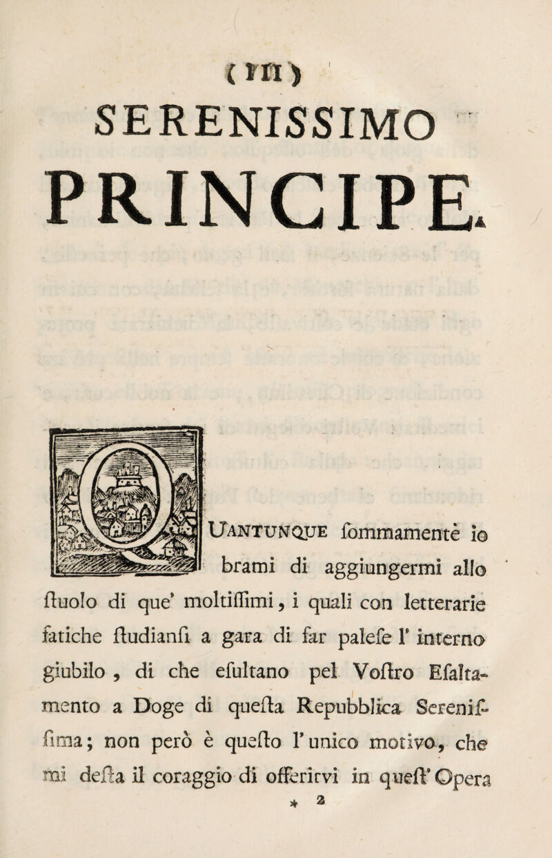 SERENISSIMO PRINCIPE. Uantunque fommamentè io brami di aggiungermi allo duolo di que’ moltiflimi, i quali con letterarie fatiche fludianfì a gara di far palefe l’interno giubilo , di che efultano pel Veltro Efalta- mento a Doge di quella Repubblica Serenif- fima; non però è quello l’unico motivo, che mi della il coraggio di offerirvi in quell’ Opera