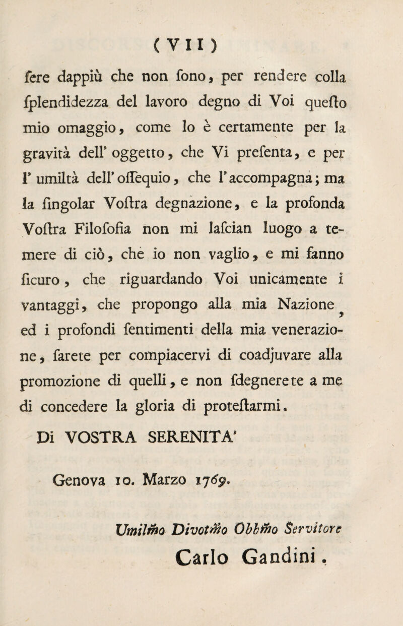 fere dappiù che non fono, per rendere colla fplendidezza del lavoro degno di Voi quello mio omaggio, come lo è certamente per la gravità dell’oggetto, che Vi prefenta, e per 1’ umiltà dell’ olTequio, che l’accompagna ; ma la fingolar Vollra degnazione, e la profonda Voltra Filofofia non mi lafcian luogo a te¬ mere di ciò, che io non vaglio, e mi fanno ficuro, che riguardando Voi unicamente i vantaggi, che propongo alla mia Nazione ed i profondi fentimenti della mia venerazio¬ ne, farete per compiacervi di coadjuvare alla promozione di quelli, e non fdegnere te a me di concedere la gloria di protellarmi. Di VOSTRA SERENITÀ’ Genova io. Marzo 17^. Umilino Di votano Oblino Servitore Carlo Gandini,