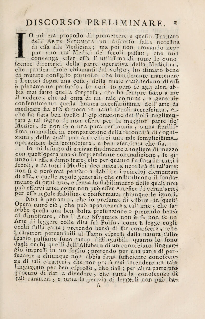 DISCORSO PRELIMINARE. * Io mi era propoflo di premettere a quello Trattato dell’ Arte Seygmica un difeorfo 'fulla necelfità di effa alia Medicina ; ma poi non trovando nep- pur uno tra’ Medici de’ fecoli paffati , clic non convenga effer effa 1' utiliffima di tutte le cono- feenze direttrici della parte operativa della Medicina ■> che pratica fuole chiamarli dal volgo, ho (limato bene di mutare coniglio piuttosto che inutilmente trattenere i Lettori fopra una cofa , della quale ciafcheduno di e Ih è pienamente perfuafo . Io non io però fe agli altri ab¬ bia mai fatto quella forprefa , che ha Tempre fatto a me il vedere , elle ad onta di un tale comune , e generale confentimento quella branca neceffariilfima deir arte di medicare fia ella si poco in tanti fecoli accresciuta , e__* che fia fiata ben fpelTo 1’ efplorazione dei Polfi negligen- tata a tal fegno di non edere per la maggior parte de’ Medici , fe non fe o una pura cerimonia , o una flerilif- ilma manualità in comparazione delia fecondità di cogni¬ zioni, delle quali può arricchirci una tale fempliciflima— operazione ben conofciuta , e ben efercitata che fia. Io mi luflngo di arrivar finalmente a togliere di mezzo con quefi’opera una sì fiorprendente contradizione , fe gi¬ ungo in effa a dimofirare, che per quanto fia fiata in tutti ì fecoli, e da tutti i Medici decantata la necefiìtà di tal*arte: non fi è però mai penfato a ftabilire i principi elementari di elTa, e quelle regole generali, che coflituifcono il fonda¬ mento di ogni arte, e fenza lo ftabilimento delle quali non può effervi arte; come non può elfer Artefice di v:erun'arte, per effe regole (labilità, e confermata, chiunque le ignori. Non è pertanto , che io prefuma di efibire in quell’ «Pera tutto ciò , che può appartenere a tal’ arte , che fa~? rebbe quella una ben fiolta prefunzione : pretendo bensì di dimoitrare , che P Arte Sfygmica non è fe non fe un Arte di leggere colle dita fui Polfo , come fi legge cogli occhi fu Ila carta ; pretendo bensì di far conofcere , che a caratteri percettibili al Tatto efpreffi dalla natura fililo ipazio pulfante fono tanto difiinguibili quanto lo fono dagli occhj quelli dell'Alfabeto-di un conofciuto linguag-» gio ìmprefiì in un foglio ; pretendo per una parte di per- iuadere a chiunque non abbia fatta (ufficiente conofcen-^ Za di tali caratteri , che non potrà mai intendere un tale linguaggio per ben efpreffo che fiali ; per altra parte poi- procuro di dar a divedere , che tutta la conofcenza di. tali caratteri ? e tutta la perizia di leggerli non può bar-