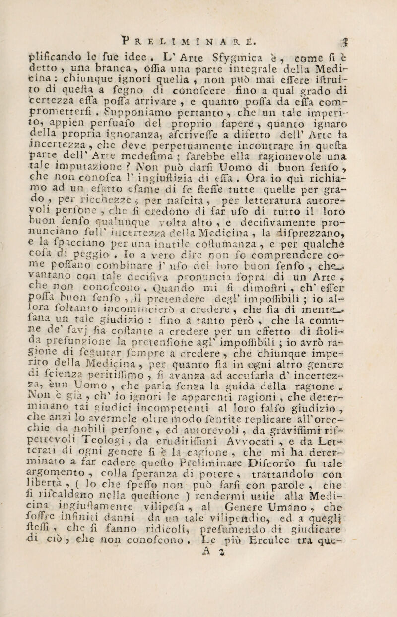 placando le Tue idee • L’ Arte Sfygmica e , come fi ò detto , una branca , odia una parte integrale della Medi¬ cina: chiunque ignori quella , non può mai effere iftrui- to di quella a fegno di conofcere fino a qual grado di certezza effa pofla arrivare , e quanto poiTa da effa com- prometterli . Supponiamo pertanto , che un tale imperi- to\ aPpieo perfuafo del proprio fapere , quanto ignaro della propria ignoranza, afcrivefie a difetto cieli’ Arte la incertezza , che deve perpetuamente incontrare in quella parte dell' Arre medefima ; farebbe ella ragionevole una tale imputazione ì Non può darli Uomo di buon fenfo y che non conofca ì’ ingiuilizia di effa . Ora io qui richia¬ mo ad un efatto efame di fe fieiTe tutte quelle per gra¬ do , per ricchezze $ per nafcìta , per letteratura autore¬ voli perione , che fi credono di far ufo di tutto il loro buòn fenfo qualunque volta alto , e decifivamente pro¬ nunciano full’ incertezza della Medicina , la difprezzano, e la fpacciano per una inutile collumanza , e per qualche coi a di peggio . Io a vero dire non fo comprendere co¬ me pollano combinare 1’ ufo del loro buon fenfo , che_t vantano con tale decifiva pronuncia fopra di un Arte y che non concfcono . Quando mi fi dimoftri , eh' elfer poiTa buon fenfo , il pretendere degl’ impolfibili ; io al¬ lora fo Itali to incomincierò a credere , che fia di mente_» lana un tale giudizio : fino a tanto però , che la comu¬ ne de' favj fia collante a credere per un effetto di fioli- da prefunzione la pretenfione agl’ imponìbili ; io avrò ra¬ gione di feguitar Tempre a credere , che chiunque impe¬ rito della Medicina , per quanto fia in ogni altro genere ai ficienza perù illimo > fi avanza ad aceti farla d’ incertez¬ za, èun Uomo , che parla fenza la guida della ragione „ Non è già , eh’ io ignori le apparenti ragioni , che deter¬ minano. tai giudici incompetenti al loro falfo giudizio -, che anzi Io avermele oltre modo Tentile replicare all’orec- cJiie da.nobili perfone , ed autorevoli, da graviffimi rif- pettevo.i Teologi , da erudirifiimi Avvocati , e da Let¬ terati di ogni genere fi è la cagione , die mi ha deter¬ minato a far cadere quello Preliminare Difcorfo fu tale argomento , colla fperanza di potere , trattandolo con ^berta , ( Io che fpelfo non può farli con parole , che fi. riicaìdano nella qtieftione ) rendermi utile alla Medi¬ cina ingiuftamente vilipefa , al Genere Umano , che foffre infiniti danni da un tale vilipendio, ed a quegli filelTi che fi fanno ridicoli, prefumehdo di giudicare di ciò , che non conofcono . Le più Erculee tra que-