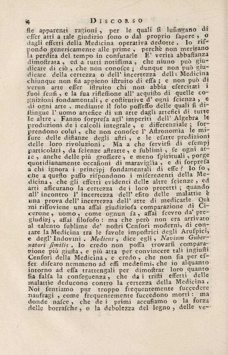 ile apparenti ragioni , per le quali fi Infìngano ài effer atti a tale giudizio fono o dal proprio fapere j o dagli effetti della Medicina operativa dedotte . Io rif-* pondo genericamente alle prime , perchè non meritano la perdita del tempo in confutarle E1 verità abbaftanza dimollrata , ed a tutti notifiìma « che niuno può giu¬ dicare di ciò , che non conofce ; dunque non può giu¬ dicare della certezza o dell* incertezza delli Medicina chiunque non fia appieno illruito di effa ; e non può ài vermi arte effer illruito chi non abbia efercitati i rfuoi fenfi , e la fua rifleflione all’ acquillo di quelle co¬ gnizioni fondamentali , e coflitutive d1 ogni fcienza , e di ogni arte , mediante il folo poffeffo delle quali fi di¬ pingile 1’ uomo artefice di un arte dagli artefici di tutte le altre . Fanno forprefa agl’ imperiti dell1 Algebra le produzioni de i calcoli integrale , e differenziale ; for- prendono colui , che non conofce P Aftronomìa le mi¬ sure delle dillanze degli aftri , e le efatte predizioni delle loro rivoluzioni . Ma a che fervirfi di efempj particolari, da fcienze attratte, e fublimi -, fe ogni ar¬ te , anche delle più grofiìere , e meno fpirituali , porge quotidianamente occasioni di maraviglia , e di forprefa a chi ignora i principj fondamentali di effe ? Io fo , die a quello palio rifpondono i miferedenti della Me¬ dicina , che gli effetti evidenti delle altre fcienze > ed arti afficurano la certezza de i loro precetti ; quando all’ incontro 1’ incertezza dell’ efito delle malattìe è una prova dell’ incertezza dell’ arte di medicarle; Qui mi riffoviene una affai giudiziofa comparazione di Ci¬ cerone , uomo, come ognun fa, affai fcevro da’pre- giudizj , affai filofofo : ma che però non era arrivato a-1 talento fublime de’ nollri Cenfori moderni, di con¬ tare la Medicina tra le favole impottrici degli Arufpici, e degl’ Indovini « Medicns , dice egli , Navium Guber- Tiàtori Jìmilìs , Io credo non poffa trovarli compara- eione più gialla , e più atta per convincere tali ingiufii Cenfori della Medicina , e credo , che non fia per ef¬ fer difearo nemmeno ad effi medefimi-» che io alquanto intorno ad effa trattengali per dimoftrar loro quanto fia falfa la conseguenza, che da i trilli effetti delle malattìe deducono contro la certezza della Medicina . Noi fentiamo pur troppo frequentemente fuccedere aiaufragi , come frequentemente fuccedono morti : ma donde nafee , che de i primi accufiamo o la forza delle borrafche , o la debolezza del legno 5 delle ve- T
