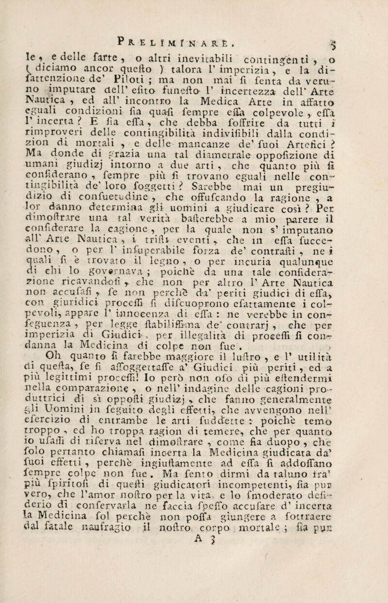 $ le e deile farte , o altri inevitabili contingenti , o l diciamo ancor quello ) talora 1’ imperizia , e la di- lattenzione de’ Piloti ; ma non mai fi fenta da veru- no imputare cieli’ efito fune-ila 1’ incertezza dell' Arte Nautica , ed all’ incontro la Medica Arte in affatto eguali condizioni fìa quafi Tempre effa colpevole , effa 1’ incerta ? E fia elfa, che debba foffrire da tutti i rimproveri delle contingibilità in d iv ili bili dalla condi- zion di mortali , e delle mancanze de’ Tuoi Artefici ? Ma (fonde di grazia una tal diametrale oppofizione di umani giudizj intorno a due arti , che quanto più fi. confederano , Tempre più fi trovano eguali nelle con¬ mai un pregiu™ tingibiluà de’ loro foggetti ? Sarebbe . r_o_ dizio di confuetudine , che oftufcando la ragione , a lor danno determina gli uomini a giudicare così? Per dimofirare una tal verità ballerebbe a mio parere il confiderare la cagione , per la quale non s’imputano all' Arte Nautica , i trilli eventi ,. che in ella fucce™ dono , o per 1' infuperabile fòrza de’ contraili , ne i quaìi fi è trovato il legno , o per incuria qualunque di ehi lo governava ; poiché da una tale confiderà™ zione ricavandoli r die non per altro 1’ Arte Nautica non acculai! r fe non perché da’ periti giudici di effa) con giuridici procelli fi difcuoprano efattamente i col™ pevoli, appare 1’ innocenza di elfa : ne verebbe in con™ ieguenza , per legge. fiabiliffima de’ contrarj , che per imperizia di Giudici , per illegalità di procedi fi coir? danna la Medicina di colpe non fue . Oh quanto fi farebbe maggiore il ìufiro , e V utilità di quella, fe fi affoggettaffe a’ Giudici, più periti, ed a più legittimi procedi! Io però non ofo di più eilendermi nella comparazione , o nell’indagine delle cagioni pro¬ duttrici di sì oppolli giudici r che fanno generalmente gli Uomini .in feguito degli effetti, che avvengono nell9 elercizio di^ entrambe le arti fud dette poiché temo troppo •» cd ho troppa ragion di temere, che per quanto io^ufaffi di riferva nel dimoilrare , come fia duopo , che folo pertanto chiamali incerta la Medicina giudicata da’ faci effetti , perché ingiuftamente ad effa fi addolfano Tempre colpe non fue. Ma fento dirmi da taluno tra’ più fpiritofi di quelli giudicatori incompetenti, fia pur vero, che l’amor nolìro perla vita, e lo fmoderato cieli- derio di confervarla ne faccia fpeffo acculare d’incerta la Medicina fol perche non pollài giungere a fottraere dal fatale naufragio il nofiro corpo mortale ; fìa pur. >