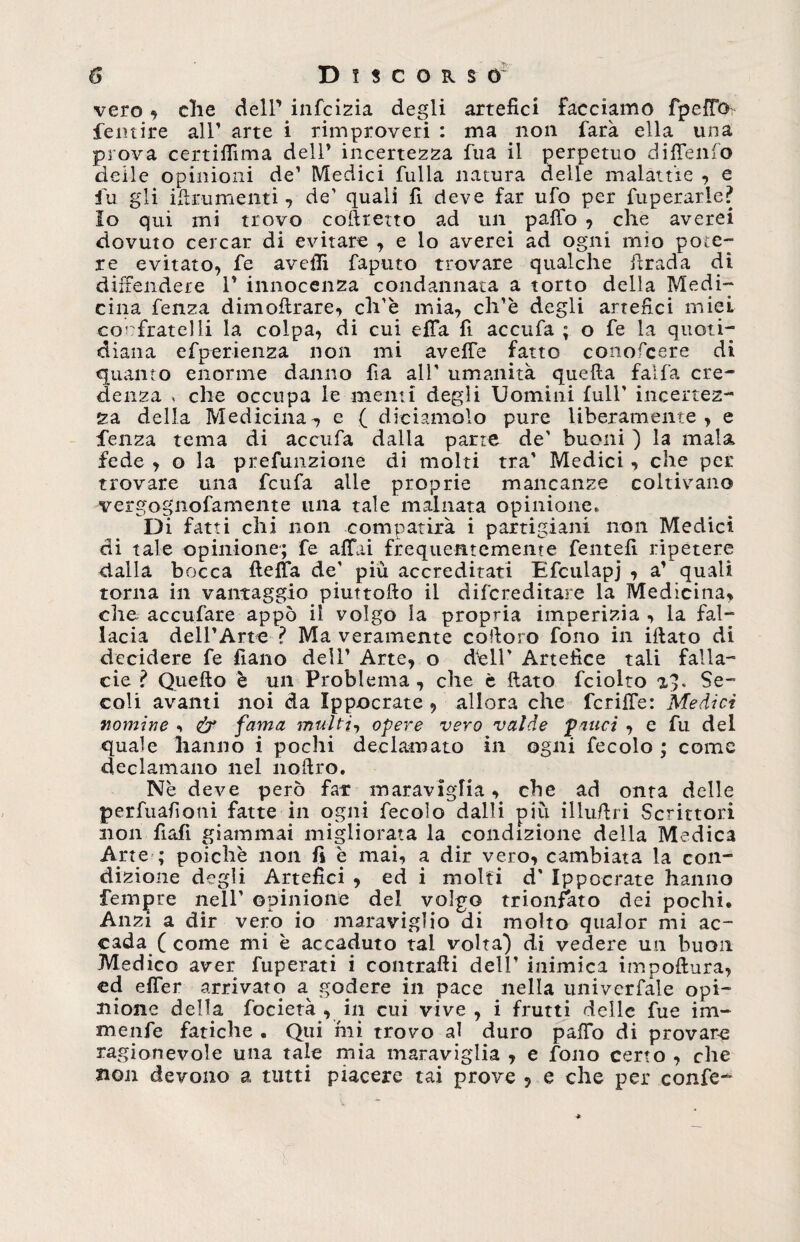 vero , die delPinfcizia degli artefici facciamo fpeffGi femire all’ arte i rimproveri : ma non farà ella una prova certilfima dell* incertezza fua il perpetuo diffenfo deile opinioni de’ Medici fulla natura delle malattie , e fu gli ittrumenti , de' quali fi deve far ufo per fuperarle? Io qui ini trovo coftretto ad un paffo , che averei dovuto cercar di evitare ^ e lo averei ad ogni mio pote¬ re evitato, fe avefii faputo trovare qualche firada di diffendere 1* innocenza condannata a torto della Medi¬ cina fenza dimoftrare, ch'è mia, ch’è degli artefici miei confratelli la colpa, di cui effa fi accufa ; o fe la quoti¬ diana efperienza non mi aveffe fatto conofcere di quanto enorme danno fa all' umanità quella falfa cre¬ denza , che occupa le menti degli Uomini full* incertez¬ za della Medicina, e ( diciamolo pure liberamente, e fenza tema di accufa dalla parte de' buoni ) la mala fede , o la prefunzione di molti tra* Medici, che per trovare una feufa alle proprie mancanze coltivano vergognofamente una tale malnata opinione. Di fatti chi non compatirà i partigiani non Medici di tale opinione; fe affai frequentemente fentefi ripetere dalla bocca fteffa de' più accreditati Efculapj , a’ quali torna in vantaggio piuttofto il difereditare la Medicina, che acculare appo il volgo la propria imperizia , la fal¬ lacia dell’Arte ? Ma veramente cofioro fono in iftato di decidere fe fialio dell’ Arte, o dell’ Artefice tali falla¬ cie ? Quello è un Problema , che è fiato fciolto a), Se¬ coli avanti noi da Ippocrate , allora che fcriffe: Medici nomine •> fy fama multi, opere vero valde palici , e fu del quale hanno i pochi declamato in ogni fecole ; come declamano nel nofiro. Nè deve però far maraviglia, che ad onta delle perfuafioni fatte in ogni fecolo dalli più illufiri Scrittori non fiali giammai migliorata la condizione della Medica Arte ; poiché non fi è mai, a dir vero, cambiata la con¬ dizione degli Artefici , ed i molti d' Ippocrate hanno fempre nell’ opinione del volgo trionfato dei pochi. Anzi a dir vero io maraviglio di molto qualor mi ac¬ cada ( come mi è accaduto tal volta) di vedere un buon Medico aver fuperati i contraili dell’ inimica impottura, ed effer arrivato a^ godere in pace nella univerfale opi¬ nione della focietà , in cui vive , i frutti delle fue im- menfe fatiche . Qui mi trovo al duro paffo di provare ragionevole una tale mia maraviglia , e fono certo , che non devono a tutti piacere tai prove ? e che per confe-