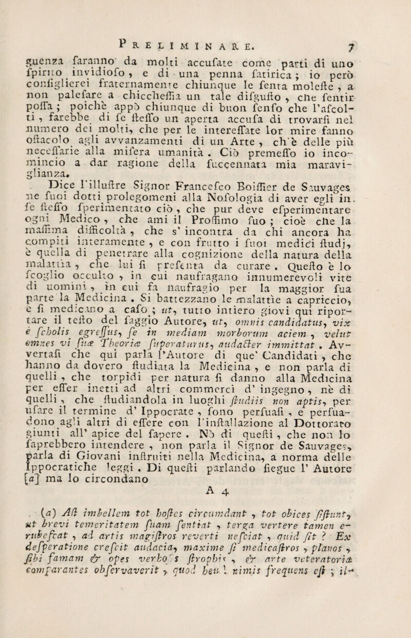guenza faranno da molti accufate come parti di uno fpirno invidiofo , e di una penna fatirica ; io però configlierei fraternamente chiunque le Tenta moiette , a non paleiare a chiccheffia un tale di flutto , elle fentir P.offa ; poiché appo chiunque di buon fenfo che Pafcol- ti , farebbe di fe fletto un aperta accufa di trovarli nel numero dei molti, che per le intereffate lor mire fanno ottaeoio agli avvanzamenti di un Arte , eh è delle più neceflarie alla mifera umanità . Ciò premettfo io inco¬ mincio a dar ragione della fiiccennata mia maravi- glianza* Dice 1 illuttre Signor Francefco Boittier de Sauvages ne Tuoi dotti, prolegomeni alla Nolologia di aver egli in. ,ie Ite fio Sperimentato ciò, che pur deve efperimentare ogni Medico , ^ che ami il Profilino fuo ; cioè elle la matti ma difficoltà , che s1 incontra da chi ancora ha compiti interamente , e con frutto i fuoi medici ttudj, è quella di penetrare alla cognizione della natura della malattìa , che lui fi grette ina da curare . Quello è lo icogito occulto , in cui naufragano innumerevoli vite di uomini , in cui fa naufragio per la maggior fua parte la Medicina • Si battezzano le malattìe a capriccio, c fi medicano a cafo.; uty tutto intiero giovi qui ripor¬ tare il tetto del faggio Autore, uty omnis candidatusy vix è febolis. egrefjiiSy fe in mediani morbornm aciem , veliti; emnes vi face ‘The ori a frperatuv us y atidafter immittat . Av- vertafi che qui parla PAutore di que' Candidati , che hanno da dovero ftudiata la Medicina , e non parla di quelli , che torpidi per natura fi danno alla Medicina per efier inetti ad altri commerci d1 ingegno, nè di quelli., che .ftudiandola in luoghi fin dii s non aptis, per tifare il termine d1 Ippocrate , fono perttuafi , e perva¬ dono agli altri di effere con l'inttallazione al Dottorato giunti all1 apice del fa-pere . Nò di quelli , che non lo Saprebbero.intendere , non parla il Signor de Sauvages, parla di Giovani inttruiti nella Medicina, a norma delle Ippocratiche leggi , Di quelli parlando fiegue P Autore [a] ma lo circondano A 4. {a) Afi imhellem tot bofles circumdant , tot obices fifiunt, ut brevi temeritatem fuam fentiat , terga vertere tamen e- rubefeat , ad artis magìflros reverti nefeiat , quid fit ? Ex defperatione crefcit audacia, maxime fi medicafiros , pianos , jQbi famam &amp; ofes verbo's flropbic , <fr arte veteratoria. eamfarante.s obfervaverit , quod beiti nìmis frequens cft ; ih*