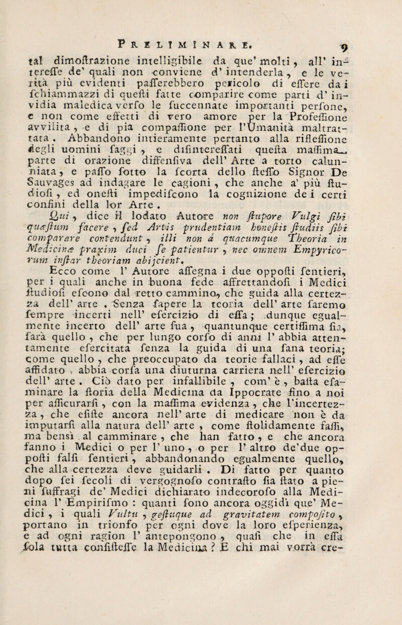 tal dimoflrazione intelligibile da que* molti, all’ iu¬ te reff e de’ quali non conviene d’ intenderla , e le ve¬ rità più evidenti palerebbero pericolo di effere dai fchiam mazzi di quelli fatte comparire come parti d’ in¬ vidia maledica verfo le fuccennate importanti perSone, e non come effetti di vero amore per la Profeffione avvilita , e di pia compaffìone per l’Umanità maltrat¬ tata . Abbandono intieramente pertanto alla rifleffione degli uomini faggi , e difintereffati queffa m affini parte di orazione diffenfiva dell’ Arte a torto calun¬ niata 5 e palio l'otto la fcorta dello Hello Signor De Sauvages ad indagare le cagioni , che anche a’ più ftu- dioli , ed onefti impedifcono la cognizione de i certi confini della lor Arte ♦ Qui , dice H lodato Autore non fi tip-or e Vulgi fibi quafium facere -, fed Artis prudentiam bmefiis fiudiis fibi comparare contendunt , illi non à quacumque ’Tbeoria in Medicina praxim duci fe patientur , nec omnem Empyrico- rum infiar tbeoriam abijcient. Ecco come 1’ Autore alfegna i due oppoffi Sentieri, per i quali anche in buona fede affrettandoli i Medici iiudiofi efcono dal retto cammino, che guida alla certez¬ za dell’ arte . Senza Capere la teoria dell’ arte faremo Tempre incerti nell’ efercizio di ella ; dunque egual¬ mente incerto dell’ arte fua , quantunque certiffima fìa, farà quello , che per lungo corfo di anni 1’ abbia atten¬ tamente efercitata fenza la guida di una fana teoria; come quello , che preoccupato da teorie fallaci, ad effe affidato , abbia cor fa una diuturna carriera nell’ efercizio dell’ arte . Ciò dato per infallibile , coni’ è , baita efa- minare la fforia della Medicina da Ippoerate fino a noi per afficurarfi , con la maffima evidenza , che l’incertez¬ za , che efifte ancora nell’ arte di medicare non è da imputarli alla natura dell’ arte , come ftolidamente fallì, ma bensì al camminare , che han fatto , e che ancora fanno i Medici o per 1’ uno , o per 1’ altro de’due op¬ poffi falfi fentieri, abbandonando egualmente quello, che alla certezza deve guidarli . Di fatto per quanto dopo fei Secoli di vergognoso contralto fia fiato a pie¬ ni Suffragi de’ Medici dichiarato indecorofo alla Medi¬ cina 1’ Empirismo : quanti fono ancora oggidì que’ Me¬ dici , i quali Vultu , geftuque ad gravitatem comfofito , portano in trionfo per ogni dove la loro esperienza, e ad ogni ragion 1’ antepongono , quali che in effà fola tutta conSifteffe la Medicina ? È chi mai vorrà ere-