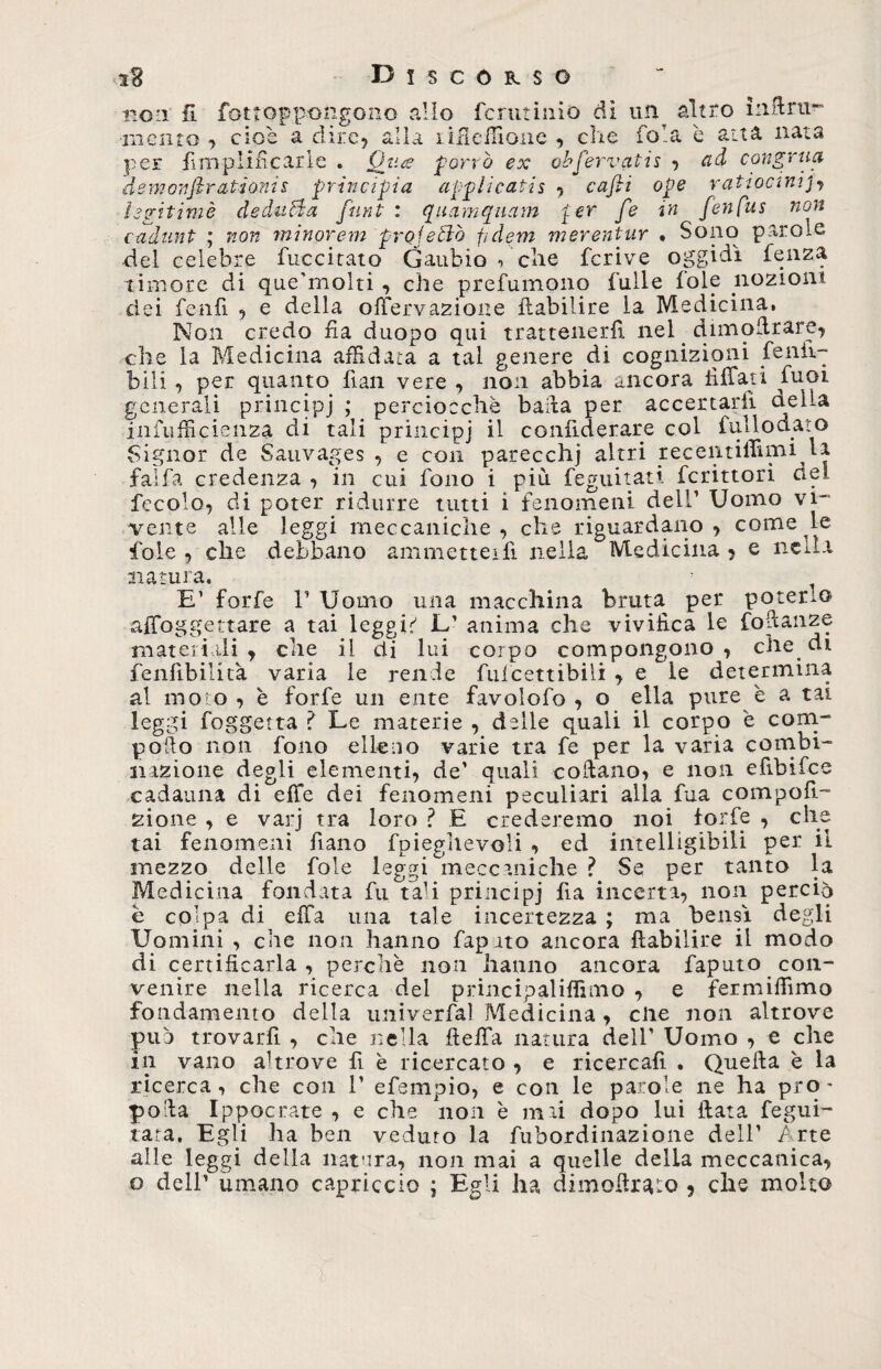 non 11 fottopp-ongono allo fcrutinio di un altro iiibrii- •mento , cioè a dire, alla lilleifione , che fola è aita nata per fimplincarle . Qpu&amp; porrò ex obfervatis , ad congrua dem011 ftratìonis principia applicatis , cafti ope ratiocinijy hgitimè deduca [unti quamquam per [e in fenfus non cadunt ; non minorem proiettò fidem merentur * Sono parole del celebre fuccitato Gaudio , che fcrive oggidì lenza timore di quehnolti , che prefumono Culle fole nozioni dei fenfi , e della offervazioite fbabilire la Medicina, Non credo fia duopo qui trattenerli nel. dimodrare, che la Medicina affidata a tal genere di cognizioni fénli¬ bili , per quanto fian vere , non abbia ancora fi fiati Cuoi generali principj ; perciocché bada per accertarli oella infufficienza di tali principj il confiderare col fui lo dato Signor de Sauvages , e con parecchi altri recentilfimila falfa credenza , in cui fono i più feguitati fcrittori de! fecolo, di poter ridurre tutti i fenomeni dell1 Uomo vi¬ vente alle leggi meccaniche fole , che debbano ammette] 1 tenomeni ucu vumw : , che riguardano , come le ufi nella Medicina , e nella natura, E’ forfè l1 Uomo una macchina bruta per poteri© aiToggettare a tai leggio L1 anima che vivifica le fodanze materiali , che il di lui corpo compongono ., che di feniibilità varia le rende fuicettibili , e le determina al moto , è forfè un ente favolofo , o ella pure è a tai leggi foggetta ? Le materie , delle quali il corpo è coni- podo non fono elleno varie tra fe per la varia combi¬ nazione degli elementi, de1 quali cobano, e noia efibifee cadauna di effe dei fenomeni peculiari alla fua compofì- zione , e varj tra loro ? E crederemo noi forfè , che tai fenomeni fiano fpieglievoli , ed intelligibili per il mezzo delle fole leggi meccaniche ? Se per tanto la Medicina fondata fu tali principj fia incerta, non perciò è colpa di effa una tale incertezza ; ma bensì degli Uomini , che non hanno fapato ancora ftabilire il modo di certificarla, perchè non hanno ancora faputo con¬ venire nella ricerca del principaliffimo , e fermiffimo fondamento della univerfal Medicina, die non altrove può trovarfi , che nella beila natura dell1 Uomo , e che in vano altrove fi è ricercato , e ricercali . Quella è la ricerca, che con l1 efempio, e con le parole ne ha prò - poda Ippocrate , e che non è mai dopo lui data fegui- tara. Egli ha ben veduto la fubordinazione dell1 Arte alle leggi della natura, noti mai a quelle della meccanica, o dell’ umano capriccio ; Egli ha dimoftxcito 5 che molto