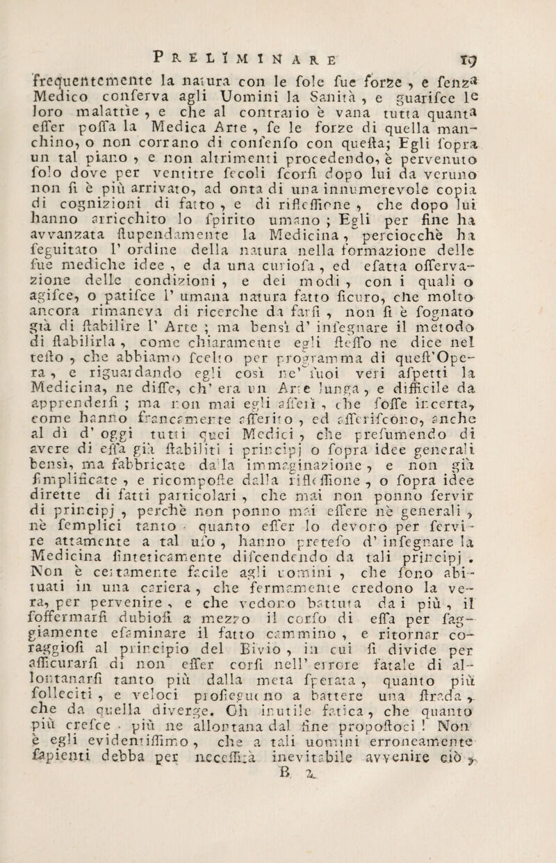 frequentemente la natura con le fole fue forge , e fenza Medico conferva agli Uomini la Sanità , e guarifce le loro malattìe , e che al contrario è vana tutta quanti effer poffa la Medica Arte , fe le forze di quella man¬ chino, o non corrano di confenfo con quella; Egli lopra un tal piano , e non altrimenti procedendo, è pervenuto folo dove per ventitré fecoli fcorlì dopo lui da veruno non fi è più arrivato, ad onta di una innumerevole copia di cognizioni di fatto , e di rifleffione , che dopo lui hanno arricchito lo fpirito umano ; Egli per fine ha avvangata fiupendamente la Medicina, perciocché ha feguitato T ordine della natura nella formazione delle fue mediche idee , e da una curiofa , ed efatta offerva- zione delle condizioni , e dei modi, con i quali o agifce, o patifce 1’ umana natura fatto ficuro, elle molto ancora rimaneva di ricerche da farli , non fi è fognato già di ftabilire V Arte ; ma bensì d’ infegnare il metodo di fiabihrla , come chiaramente egli fi elfo ne dice nel teilo , che abbiamo feelto per programma di queft’Ope- ra , e riguardando egli così ne’ tuoi veri afpetti la Medicina, ne diffe, eh’ era un Arte lunga , e difficile da apprender fi ; ma non mai egli a lieti , che foffe incerta, come hanno francamente riferirò , ed alferifcono, anche al dì d’ oggi tutti quei Medici , che prefumendo di avere di effa già llabiliti i principi o fopra idee generali bensì, ma fabbricate dada immaginazione , e non già Amplificate 7 e ricompolle dalla rifleffione., o fopra idee dirette di fatti particolari , che mai non ponilo fervir di principi , perchè non potino mai elfere nè generali , nè femplici tanto • quanto effer lo devono per fervi- re attamente a tal ufo , hanno pretefo d’ infegnare la Medicina finteticamente difeendendo da tali principi • Non è cettamente facile agli uomini , che fono abi¬ tuati in una carierà, che fermamente credono la ve¬ ra, per pervenire, e che vedono battuta dai più, il foffermarfi dubiofi a mezzo il corfo di elfa per bag¬ giani ente efsminare il fatto cammino , e ritornar co- raggio!! al principio del Bivio , in cui lì divide per afficurarfi di non effer corfì nell’ errore fatale di al¬ lontanarli tanto più dalla meta fperata , quanto più folleciti , e veloci profieguc no a battere una firada,, che da quella diverge. Oh inutile fatica, che quanto più crefce . più ne allontana dal fine propofioci ! Non è egli evidentiffimo , che a tali uomini erroneamente fapienti debba per neceffixà inevitabile avvenire ciò y B. 2,