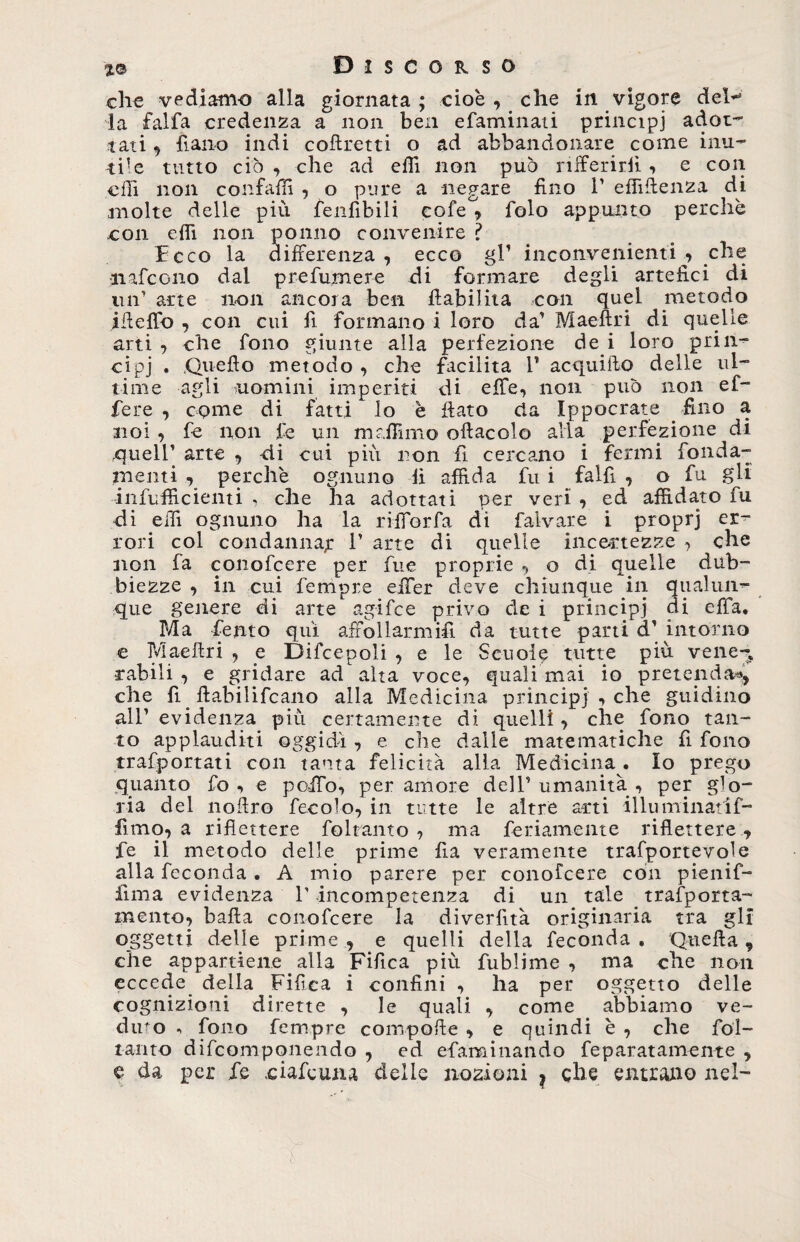 che vediamo alla giornata ; cioè , che in vigore deh* la falfa credenza a non ben efaminati principi adot- tati , fiano indi corretti o ad abbandonare come inu¬ tile tutto ciò , che ad effi non può rifferirfi , e con effi non confalfi , o pure a negare fino V elfiffenza di molte delle più fenfìbili eofe°, folo appunto perchè con effi non ponno convenire ? Fcco la differenza , ecco gl1 inconvenienti che •nafcono dal prefumere di formare degli artefici di un1 arte non ancora ben fiabiliia con quel metodo ifieffo , con cui fi formano i loro da’ Maeftri di quelle arti , che fono giunte alla perfezione de i loro prin¬ cipi . ,Quefìo metodo , che facilita 1’ acqui Ilo delle ul¬ time agli nomini imperiti di effe, non può non ef¬ fe re , come di fatti lo è fiato eia Ippocrate fino a noi , fe non fé un melimi o oftacolo alla perfezione di .queir arte , di cui più non fi cercano i fermi fonda¬ menti , perchè ognuno fi affida fu i falfì , o fu gli infufficienti , che ha adottati per veri , ed affidato fu di elfi ognuno ha la rifforfa di falvare i proprj er¬ rori col condannar 1’ arte di quelle incertezze , che non fa conofcere per fue proprie , o di quelle dub¬ biezze , in cui Tempre effer deve chiunque in qualun¬ que genere di arte agifce privo de i principi di effa. Ma Tento qui affollarmifi da tutte parti d’ intorno c Maeftri , _e Difcepoli , e le Scuole tutte più vene¬ rabili , e gridare ad alta voce, quali mai io pretenda*, che fi fiabilifcano alla Medicina principi , che guidino all’ evidenza piu certamente di quelli, che fono tan¬ to applauditi oggidì , e che dalle matematiche fi fono trafportati con tanta felicità alla Medicina . Io prego quanto fo , e poffo, peramore dell’umanità, per glo¬ ria del nofiro fecole, in tutte le altre arti illuminatif- fimo, a riflettere foltanto , ma fedamente riflettere , fe il metodo delle prime fia veramente trafportevole alla feconda • A mio parere per conofcere con pienif- fima evidenza T incompetenza di un tale trasporta- mento, balla conofcere la diverlìtà originaria tra gli oggetti delie prime, e quelli della feconda. 'Quella 9 che appartiene alla Fifica più fublime , ma che non eccede della Fifica i confini , ha per oggetto delle cognizioni dirette , le quali. , come abbiamo ve- diro fono Tempre compofte , e quindi è , che fol¬ iamo difcompqnendo , ed efaminando feparatamente , e da per fe .eufemia delie nozioni ? che entrano nel-