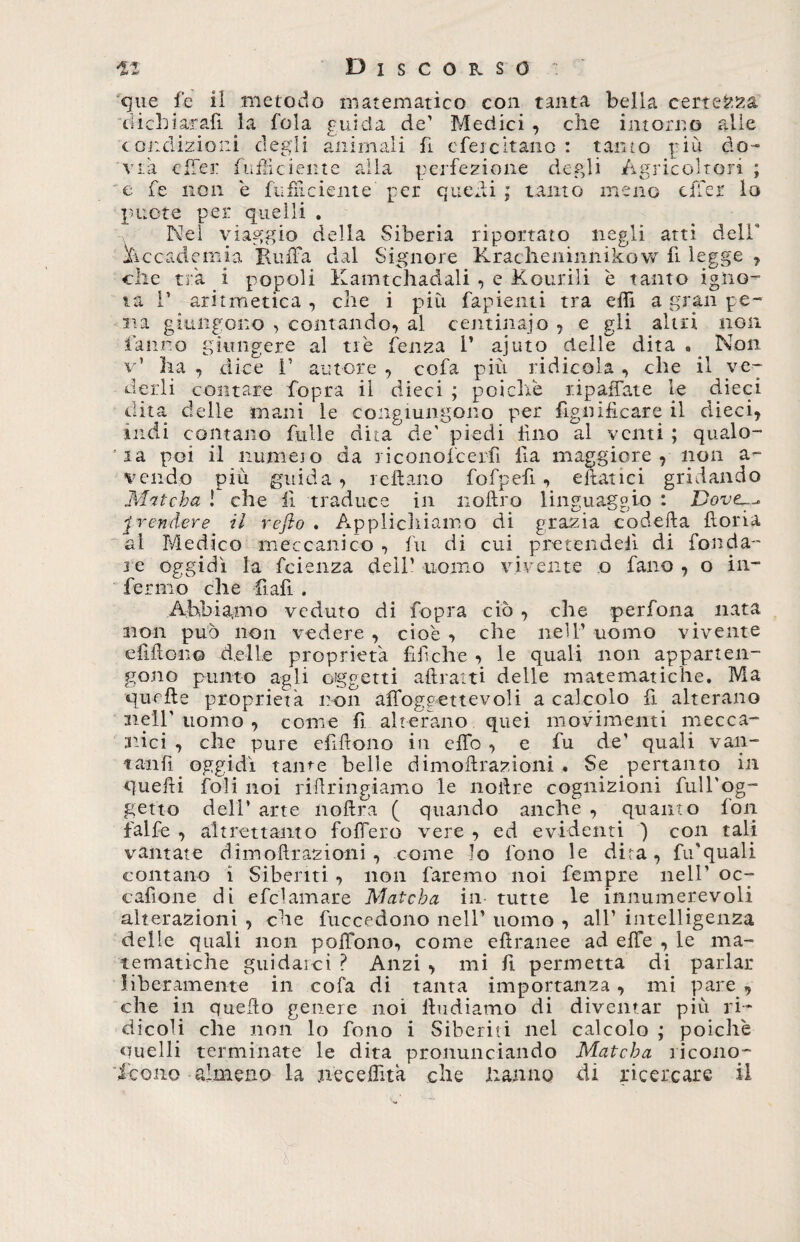 cjue fe il metodo matematico con tanta bella certezza' dichiarali la fola cui da de’ Medici , che intorno alle . .1 ! . • • 1 _1 . c • 1 • r n * . . -NT condizioni degli animali fi efeicitano : tanto do Ar i a cffej piu Agricoltori cffer lo fufficiente alla perfezione degli e fe non è ftifnciente per quedi ; tanto meno pnote per quelli . Nel viaggio della Siberia riportato negli atti deir ^accademia Ruffa dal Signore Kracheiiinnikow fi legge ? che tra i popoli Kamtchadali , e Kourili è tanto igno¬ ta T aritmetica , che i più fapienti tra effi a gran pe¬ na giungono , contando, al centinaio , e gli altri non fanno giungere al tiè fènza I’ ajuto delle dita *. Non v1 ha , dice V autore , cofa più ridicola , che il ve¬ derli contare fopra il dieci ; poiché tip affate le dieci dita delle mani le congiungono per figoificare il dieci, indi contano filile dita de’ piedi lino al venti ; qualo¬ ra poi il iiumeio da riconofcerfi fia maggiore , non a- vendo più guida , icitano fofpefi, citatici gridando M'itcha ! che li traduce in noftro linguaggio : Doveu- prendere il refio . Applichiamo di grazia codetta fioria al Medico meccanico , fu di cui pretendevi di fonda¬ re oggidì la feienza deli’ uomo vivente o fano , o in¬ fermo che fiafi . Abbiamo veduto di fopra ciò , che perfona nata non può non vedere , cioè , che nell’ uomo vivente efiitono delle proprietà fif che , le quali non apparten¬ gono punto agli oggetti attratti delle matematiche. Ma quelle proprietà non affoggettevoli a calcolo tt alterano nell'uomo, come fi alterano quei movimenti mecca¬ nici , che pure elidono in effo , e fu de’ quali van¬ tatili oggidì rame belle dimottrazioni . Se pertanto in quetti foli noi riftringiamo le nottre cognizioni full'og- getto deli’ arte noftra ( quando anche , quanto fon falfe , altrettanto foffero vere , ed evidenti ) con tali vantate dimottrazioni , come Io fono le dita, fu'quali contano i Si beliti , non faremo noi fempre nell’ oc- cafione di efclamare Matcba in tutte le innumerevoli alterazioni , che fuccedono nell’ uomo , all’ intelligenza delle quali non poffono, come ettranee ad effe , le ma¬ tematiche guidarci ? Anzi , mi fi permetta di parlar liberamente in cofa di tanta importanza, mi pare , che in quello genere noi lìudiamo di diventar più ri¬ dicoli che non lo fono i Siberiti nel calcolo ; poiché quelli terminate le dita pronunciando Matcha ricono- l!mpnn ia jiecettìtà che hanno di ricercare il icone almeno