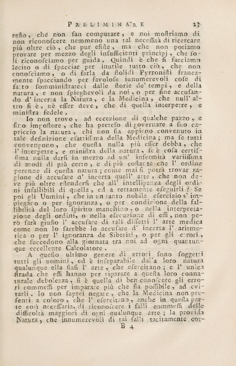 reflo, chè non fan computare , e noi modriamo di non riconofcere nemmeno una tal necelTu'a di ricercare più oltre ciò , che pur elide , ma che. non potiamo provare per mezzo degli infufficienti principi , che io¬ li riconofciamo per guida . Quindi è che li facciamo lecito o di fpacciai* per inutile tutto ciò , che non conofciamo , o di farla da fiolidi Pyrronifti franca¬ mente impacciando per favolofe iunumerevoli cofe di fa:to fomm in idrate ci dalle dorie de' tempi , e della natura , e non fpieghevoli da noi , o per fine accufan- do d’incerta la Natura, e la Medicina, che nuli’ al¬ tro fi è , nè e {Ter deve , che di quella interpetre , e minidra fedele . Io non trovo , ad eccezione di qualche pazzo r e fino impodore , che ha pretefo di governare a fuo ca¬ priccio la natura , chi non fia appieno convenuto in tale definizione e fati idi ma della Medicina ; ma fe tutti convengono , che queda nulla più eiier debba , che r interpetre , e minidra della natura , fe è cofa certif- urna nulla darfi in mezzo ad qui' infermità vari idi mi di modi di più certo , e di più ondante elle 1’ ordine perenne di queda natura ; come mai fi potrà trovar ra¬ gione di accufare ci’ incerta quell’ arte , che non de ¬ ve più oltre edenderfi che all1 intelligenza degli ordi¬ ni infallibili di quella, ed a rettamente efeguirli ?. Se poi gli Uomini , che in un tanto nobile efercizio s’ im¬ piegano o per ignoranza, o per condizione, della fal¬ libilità del loro fpirito manchino , o nella interp-reta- zione degli ordini, o nella e fec unione di e Ili , non pe¬ rò farà giudo 1’ accufare di tali differii P arte medica come non lo farebbe lo accufare d* incerta 1] aritme¬ tica o per 1’ ignoranza de Sideriti., o per gli errori , che fuccedono alla giornata tra noi ad ogni quantun¬ que eccellente Calcolatore . A quello ultimo genere di errori, fono foggetti tutti gli uomini , ed è infeparabil-e dal’a loro natura qualunque ella fiali P arte , che eferc.itano ; e 1’ unica drada che eflì hanno per riparare a queda loro conna¬ turale debolezza, fi è quella di ben conofcere gli erro¬ ri comincili per imparare più che fia poiìibile , ad evi¬ tarli . Io non faprei negate , che la Medicina non pre¬ denti a coloro, che P efercitauo, anche in queda par¬ te così nccelTaria, di riconofcere i falli commedi delle difficoltà maggiori di ogni qualunque arte ; la provida Natura, clic innumerevoli di tai falli tacitamente cor-
