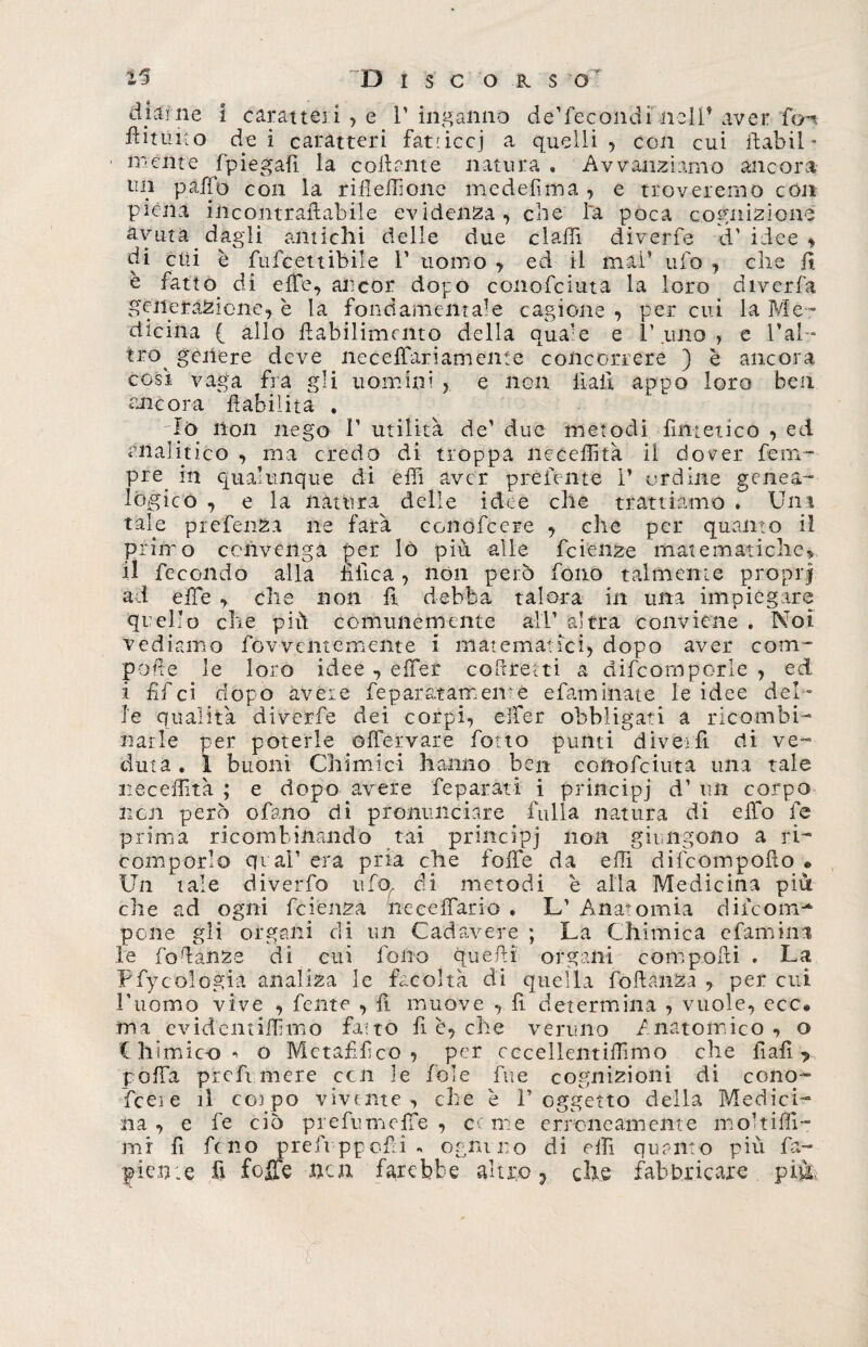 D I s C O R s o' di ani e i caratteri , e V inganno de’fecondi nell’aver fon fiutino de i caratteri fatticci a quelli , con cui ftabil* mente (piegali la collante natura , Avvantiamo ancora tin paffo con la rifielfione medefima , e troveremo con piena incontrafiabile evidenza, che la poca cognizione avuta dagli amichi delle due dadi diverfe d’idee, di etti è fufeettibile 1’ uomo , ed il mai’ ufo , che fi è fatto di effe, ancor dopo conofciuta la loro diverfa generazione, è la fondamentale cagione , per cui la Me¬ dicina ( allo fiabilimcnto della qua’e e l’uno, e l’al- irò galere deve ne ce {fari am ente concorrere ) è ancora così vaga fra gli uomini >. e non Hall appo loro ben ancora ftabilita . Io non nego 1’ utilità de’ due metodi fintetico , ed analitico , ma credo di troppa neceffità il dover Tem¬ pre m qualunque di effi aver preferite i’ ordine genea- 10 gico , e la natura delle idee che trattiamo . Uni tale prefenza ne farà conofcere , che per quanto il primo convenga per lo più. alle feienze matematiche, 11 fecondo alla filica, non però fono talmente proprj ad elfe , che non fi debba talora in una impiegare quello che piu comunemente all’ altra conviene . Noi vediamo fovventemente i matematici, dopo aver com¬ pone le loro idee , effer colerei ti a difeomporle , ed i fif ci dopo avere feparatamenre efaminate le idee del- le qualità diverfe dei corpi, effer obbligati a ricambi- narle per poterle olfervare fiotto punti divèlli eli ve¬ duta . 1 buoni Chimici hanno ben conofciuta una tale neceffità ; e dopo avere feparati i principi d’ un corpo non però ofano di pronunciare falla natura di elfo fe prima ricombinando tai principi non giungono a ri-” comporlo qual1 era pria che folfe da effi difeompofio « Un tale diverfa ufo, di metodi è alla Medicina più che ad ogni fetenza neeefiario . L’ Anatomia dileonu* pone gli organi di un Cadavere ; La Chimica efamini le fodanze di cui fono quelli organi compofxi . La Pfy oologia analiza le facoltà di quella foftanza , per cui l’uomo vive , fente , fi muove , fi determina , vuole, ecc® ma evidemiifimo fatto fi è, che veruno Anatomico, o Chimico^ o Metafilico , per cccellentiffimo che fiali *> polfa prefi mere con le fole fine cognizioni di cono- fceie il colpo vivente, che è T oggetto della Medici¬ na, e fe ciò prefumclfie , cerne erroneamente m ohi (fi¬ rn i fi fino prefi ppofii . ognuno di elfi quanto più fa- piente fi foibe non farebbe altro ? ciré fabbricare più,