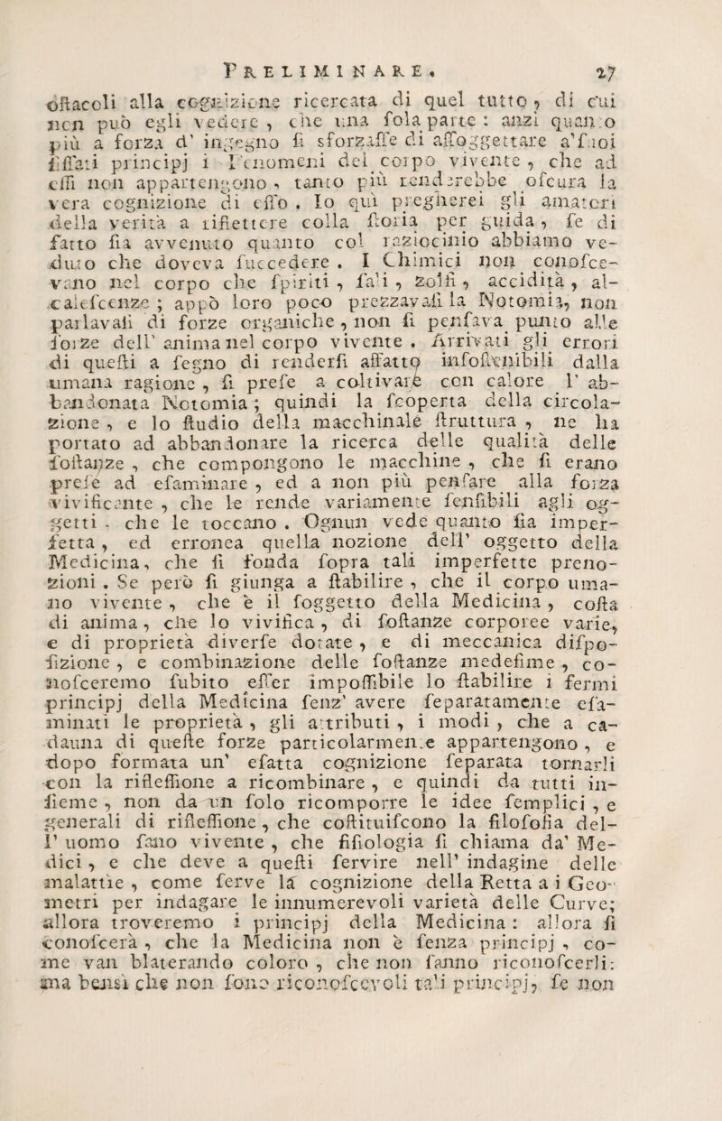 oliaceli alla cognizione ricercata di quel tutto ? di c’ui jicn può egli vedere, ciré una fola parte : anzi quali :o più a forza cT ingegno fi sforzaffe di afToggettare a'fuoi Affati principi 1 Fenomeni del. corpo vivente, che ad chi non appartengono*, tanto più renderebbe ^ofeura la vera cognizione di cfi'o . Io qui pregherei gli amatori della verità a riflettere colla fiori a per guida, fe di Patto fla avvenuto quanto col raziocinio abbiamo ve¬ duto che doveva fuccedere . I Chimici non conofee- vano nel corpo che Pp ir iti , fa’i , Zolfi ? accidità , ai- caie feenze ; appo loro poco prezzava!! la Notomi?,, non pai lavali di forze organiche , non fi perifava punto alle ioize dell’anima nel corpo vivente. Arrivati gli errori di quelli a fegno di renderfi affattq infofionibili dalla umana ragione , fi prefe a coltivare con calore V ab¬ bandonata Notomia ; quindi la feoperta della circola¬ zione , e lo Audio della macchinale ftruttura , ^ ne ha portato ad abbandonare la ricerca delle qualità delle fio il ai; z e , che compongono le macchine , che fi erano prefe ad efaminare , ed a non più penfare alla forza vivificante , che le rende variamente fenflbili agii og¬ getti - che le toccano . Ognun vede quanto fìa imper¬ fetta , ed erronea quella nozione dell’ oggetto della Medicina, che fi fonda fopra tali imperfette preno¬ zioni . Se però fi giunga a flabilire , che il corpo uma¬ no vivente , che è il foggetto della Medicina , colla di anima, elle lo vivifica, di follanze corporee varie, e di proprietà diverfe dorate , e di meccanica difpo- fizione , e combinazione delle fo(lan2e medelìme , co- nofeeremo fubito efier imponìbile lo flabilire 1 fermi principi della Medicina fenz’ avere feparatamc.11 te efa- ininati le proprietà , gli attributi , i modi , che a ca¬ dauna di quelle forze particolarmente appartengono , e dopo formata un’ efatta cognizione feparata tornarli con la rifleffione a ricombinare , e quindi da tutti in- iieme , non da un folo ricomporre le idee femplici , e generali di rifleffione, che coftituifeono la fìlofolìa del- I’ uomo fono vivente , che fifiologia fi chiama da’ Me¬ dici , e che deve a quelli fervire nell’ indagine delle malattie, come ferve là cognizione della Retta a i Geo¬ metri per indagare le innumerevoli varietà delle Curve; allora troveremo i principi della Medicina : allora fi óonofeerà , che la Medicina non è fenza principi -, co¬ me van blaterando coloro , che non fanno riconofcerJi: ma bensì che non fono nconofcevcti tali principi? fe non