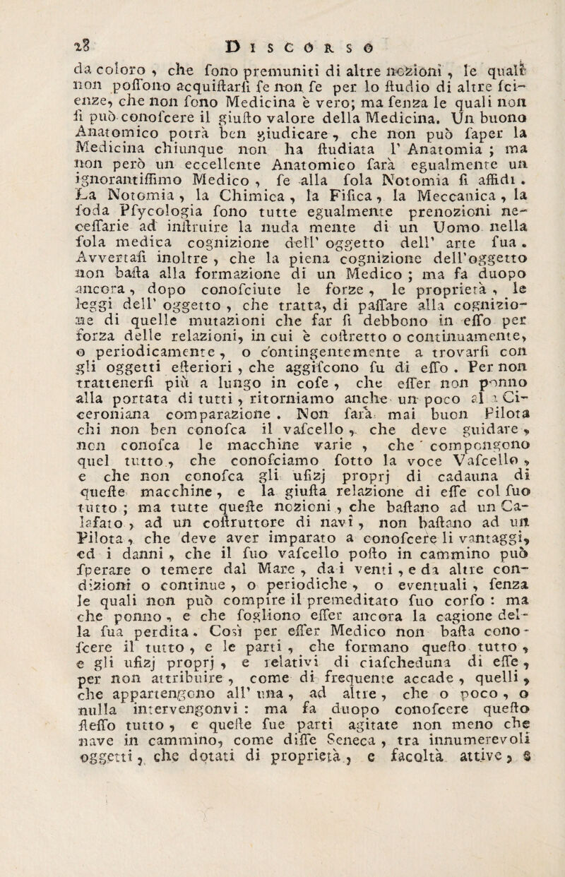 da coloro , che fono premuniti di altre nozioni , le quali' non poffono acquiilarli fe non fe per lo Audio di altre fet¬ enze, che non fono Medicina è vero; ma feri za le quali non ii può conofcere il giulto valore della Medicina. Un buono Anatomico potrà ben giudicare, che non può faper la Medicina chiunque non ha ftudiata V Anatomia ; ma non però un eccellente Anatomico farà egualmente un ignorantiffimo Medico , fe alla fola Notomia fi affidi . A a Notomia , la Chimica , la Fifica , la Meccanica , la ioda Ffy oologia fono tutte egualmente prenozioni ne- ceffarie ad inftruire la nuda mente di un Uomo nella fola medica cognizione dell’ oggetto dell’ arte fua . Avvertali inoltre , che la piena cognizione dell'oggetto non baila alla formazione di un Medico ; ma fa ciuopo ancora , dopo conofciute le forze , le proprietà , le leggi dell’ oggetto , che tratta, di paffare alla cognizio¬ ne di quelle mutazioni che far fi debbono in effo per forza delle relazioni, in cui è coilretto o continuamente, o periodicamente , o contingentemente a trovarfi con gli oggetti elleriori , che aggifeono fu di effo . Per non trattenerfi piu a lungo in cofe , che effer non ponilo alla portata di tutti, ritorniamo anche un poco al 1 Ci¬ ceroniana comparazione . Non farà mai buon pilota chi non ben conofca il vafcello , che deve guidare „ non conofca le macchine varie , che ' compongono quel tutto, che conofciamo fotto la voce Vafcello , e che non conofca gli ufizj proprj di cadauna di quelle macchine, e la giulìa relazione di effe col fuo tutto ; ma tutte quelle nozioni , che ballano ad un Ca¬ lafato , ad un coilruttore di navi, non ballano ad un Pilota , che deve aver imparato a conofcere li vantaggi, ed i danni , che il fuo vafcello pollo in cammino può fperare o temere dal Mare , da i venti , e da altre con¬ dizioni o continue , o periodiche , o eventuali , fenza, le quali non può compire il premeditato fuo corfo : ma che ponilo -, e che fogliano effer ancora la cagione del¬ la fua perdita * Cosi per effer Medico non balla cono¬ fcere il tutto , e le parti , _ che formano quello tutto , e gli ufizj proprj , e relativi di ciafcheduna di effe , per non attribuire , come di frequente accade , quelli , che appartengono all’ una , ad altre , che o poco , o nulla intervengonvi : ma fa duopo conofcere quello ileffo tutto , e quelle fue parti agitate non meno che nave in cammino, come diffe Seneca , tra innumerevoli oggetti ? che dotati di proprietà ? e facoltà attive? §