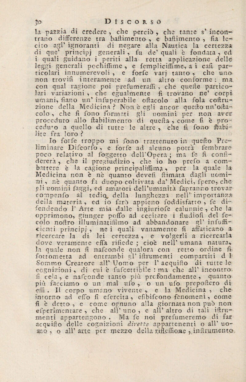 la pascla di credere , che perciò , che tante s' incon¬ trano differenze tra battimento-, e battimento , ila le¬ cito agl’ ignoranti di negare alla Nautica la certezza di que’ principi generali , fu de’ quali è fondata , ed i quali guidano i periti alla retta applicazione delle leggi generali pochiffime , e femplicittìme, a i cafi par- ticolari innumerevoli , e forfè varj tanto , che uno non trovitt interamente ad un altro conforme : ma., con qual ragione poi prefumeraffi , che quelle partico¬ lari variazioni , che egualmente fi trovano ne’ corpi umani, fiano un’ infuperabile ottaeoio alla fola coftru- zione della Medicina ? Non è egli ancor quello un’otta- colo , che fi fono formati gli uomini per non aver proceduto allo ttabilimento di quella , come fi è pro¬ ceduto a quello di tutte le altre ,, che 11 fono ffcabi- lite fra loro ? Io forfè troppo mi fono trattenuto in quetto Pre¬ liminare Difcorfo , e forfè ad alcuno potrà fembrare poco relativo al foggetto dell'Opera ; ma fe fi confi- derera , che il pregiudizio, che io ho prefo a com¬ battere è la cagione princi-palifljm^, , per la quale la Medicina non è nè quanto devefi filmata dagli uomi¬ ni ■» nè quanto fa d'uopo coltivata da* Medici, fpero,. che gli uomini faggi, ed amatori delPumanità fapranno trovar compenfo al tedio^, della lunghezza nell’1 importanza della materia , ed io farò appieno foddisfatto , fe di¬ fendendo l1 Arte mia dalle ingiuriofe calunnie , che la opprimono, giunger poffo ad eccitare i fiudiofi del fe¬ cole nottro illuminatiffimo ad abbandonare gl’ infuffi- cicnti principi , ne i quali vanamente fi affaticano a ricercare la di lei certezza , e volgerli a ricercarla dove veramente efia ridiede ; cioè nell’ umana natura* la quale non fi nafeonde qualora coti retto ordine Fi- fon ometta ad entrambi gl’ iftrumenti compartiti d i Sommo Creatore all’ Uomo per 1’ acquillo di tutte le cognizioni, di cui è fufeettibile : ma che all’ incontro fi cela, e nafeonde tanto più p re fondamente , quanto più facciamo o un mal ufo , o un ufo prepoftero ai etti . Il corpo umano vivente e la Medicina , che intorno- ad etto fi efereità , efibifeono fenomeni, come fi è detto, e come ognuno alla giornata non può non efperimcntare , che all’uno, e all’altro di tali leni¬ menti appartengono » Ma fe noi prefumeremo di far acquitto delle cognizioni dirette appartenenti o all’ uo¬ mo , q all’arte per mezzo dell a r i fi e ili o n e ,. i n II r u m e n t o,