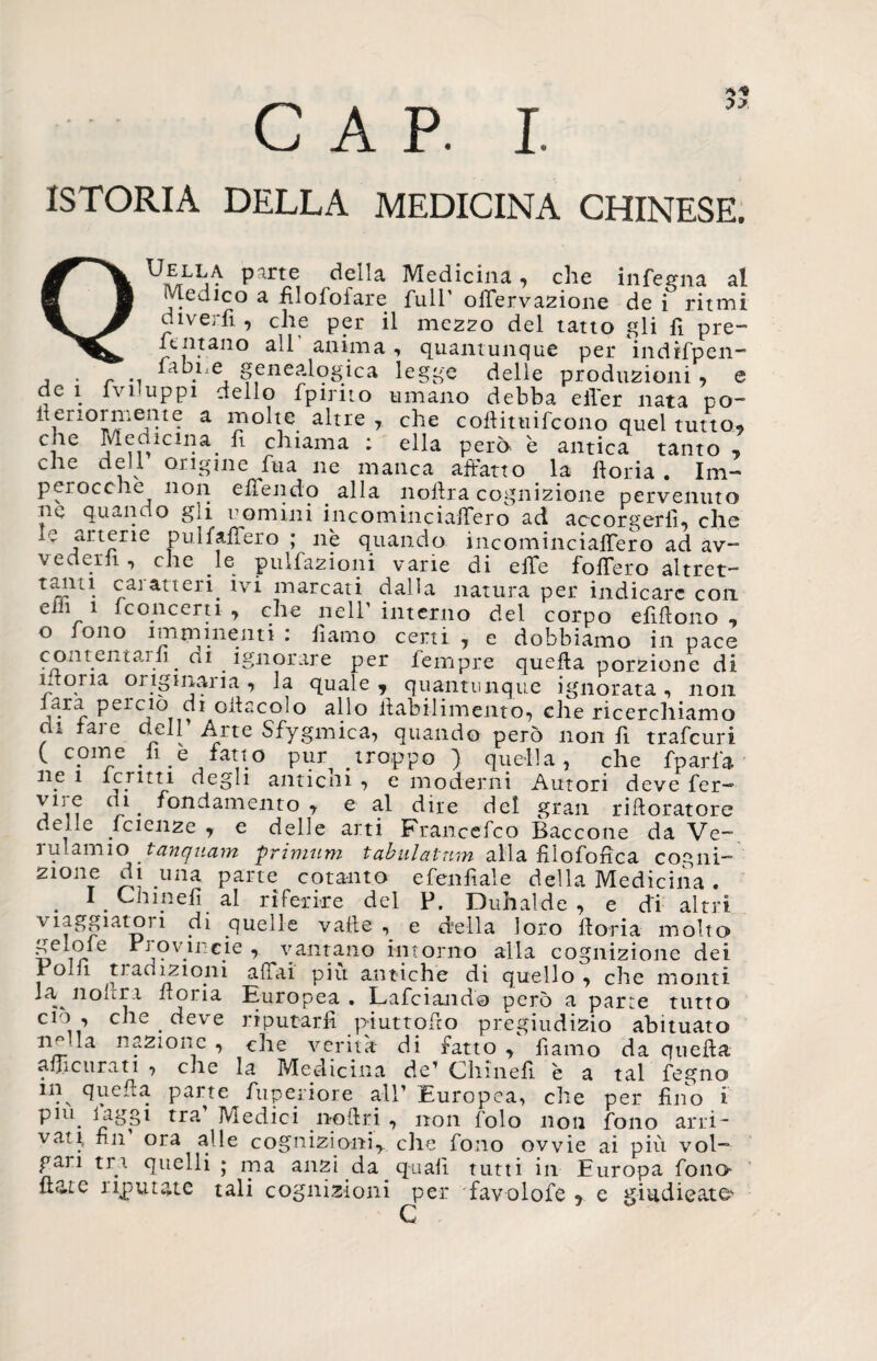 CAP. I. ISTORIA DELLA MEDICINA CHINESE. QUELLA parte della Medicina, che inferita al (dedico a filofoiare full' offervazione de i ritmi divertì. , che per il mezzo del tatto gli fi pre- Tentano all anima , quantunque per indifpen- j . r .. htbne genealogica legge delle produzioni , e de 1 Ivi uppi dello fpirito umano debba efier nata po- ftenormente a molte altre , che coilituifcono quel tutto, Ci1C j‘nCÌlclI^a. c^^ama * eUa però è antica tanto , che dell origine fma ne manca affatto la ftoria . Im¬ perocché non etìfendo alla noftra cognizione pervenuto oc quando gli uomini incominciaffero ad accorgerli, che y ilrtrIie rIffffero ’ n? duancl° incominciaffero ad av¬ vederli, che le pulfazioni varie di effe follerò altret- ta*ul. caiatteri. ivi marcati dalla natura per indicare con ehi i fconcerti , che nell’ interno del corpo efiffono , o fono imnimenti : ffamo certi , e dobbiamo in pace contentarli_ di ignorare per Tempre quella porzione di idorta originaria, la quale, quantunque ignorata, non lara perciò di oliacelo allo ilabilimento, che ricerchiamo di tare dell Arte Sfygmica, quando però non fi trafeuri ( come li e fatto pur troppo ) quella, che fparfa ne 1 lenta degli anticni , e moderni Autori deve fer— c!-1 • fondamento, e al dite del gran riftoratore delle Icienze , e delle arti Francefco Baccone da Ve- ru lamio tanquam primum tahulatnm alla filofoffea cogiti- zmne di una parte cotanto efenfiale della Medicina . . 1. Uhinefi al riferire del P. Duhalde , e di altri, viaggiatori di quelle valle e della loro fforia molto gelo! e Pi ov il eie , vantano intorno alla cognizione dei Polli tradizioni affai più antiche di quello, che monti la nollra fioria Europea. Lafciando però a parte tutto do , che . deve riputarli piuttoffo pregiudizio abituato imda nazione , che verità di fatto , ffamo da quella affi curati , che la Medicina de* Chineff è a tal fegno n?N parte fiiperiore all’ Europea, che per fino i pnq laggi tra Medici no Uri , non folo non fono arri¬ vati, fin ora alle cognizioni, che fono ovvie ai più vol¬ gari tri quelli ; ma anzi da quali tutti in Europa fono Hate riputate tali cognizioni per favolofe , e giudicato