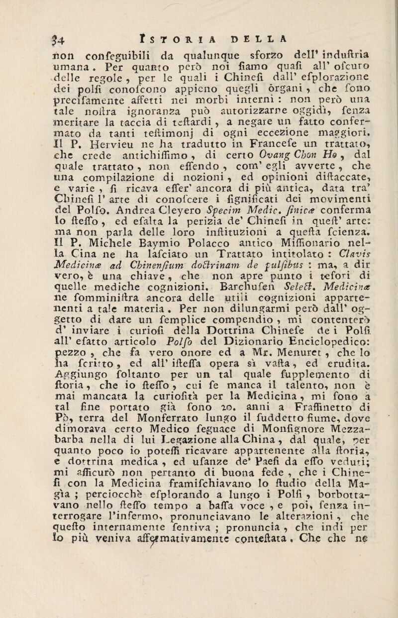 non colifegiubili da qualunque sforzo dell’ indufiria umana . Per quanto pero noi fiamo quali all’ ofcuro delle regole , per le quali i Cliinefi dall’ efplorazione dei polfi conofcono appieno quegli òrgani , che fono precifamente affetti nei morbi interni: non però una tale noffra ignoranza può autorizzarne oggidì, fenza meritare la taccia di tdlardi , a negare un fatto confer¬ mato da tanti teffimonj di ogni eccezione maggiori. Il P, Hervieu ne ha tradutto in Francefe un trattato, che crede amichiamo , di certo Ovang Cbon Ho , dal quale trattato, non effendo , com’egli avverte, che una compilazione di nozioni , ed opinioni dillaceate, <e varie , fi ricava effer' ancora di più antica, data tra9 Cbinefi P arte di conofcere i lignificati dei movimenti del Polfo. Andrea Cleyero Sperivi Medie. fintea conferma 10 fteffo , ed efalta la perizia de’ Chinefi in quell’ arte: ma non parla delle loro inftituzioni a quella feienza. 11 P. Michele Baymio Polacco antico Mifiionario nel¬ la Cina ne ha lafciato un Trattato intitolato : Clavis Medicina ad Chinenfium dottrinavi de pulfibus : ma, a dir vero, è una chiave, che non apre punto i tefori di quelle mediche cognizioni. Barchufen Selett. Medicina ne fomminiffra ancora delle utili cognizioni apparte¬ nenti a tale materia . Per non dilungarmi però dall’ og¬ getto di dare un femplice compendio , mi contenterò d’ inviare i curiofi della Dottrina Chinefe dei Polli, all’ efatto articolo Polfo del Dizionario Enciclopedico: pezzo , che fa vero onore ed a Mr. Menuret , che lo li a fcrirto, ed all’ ifteffa opera sì valla, ed erudita. Aggiungo foltanto per un tal quale fupplemento di fioria, che io fieffo, cui fe manca il talento, non è mai mancata la curiofita per la Medicina, mi fono a tal fine portato già fono ao. anni a Frammetto di Pò, terra del Monferrato lungo il fuddetto fiume, dove dimorava certo Medico feguace di Monfignore Mezza- barba nella di lui Legazione alla China, dal quale, per quanto poco io potelfi ricavare appartenente alla lloria, e dottrina medica , ed ufanze de* Paefi da effò veduti; mi afiìcurò non pertanto di buona fede , che i Chine- fi con la Medicina framifehiavano lo lludio della Ma¬ gìa ; perciocché efplorando a lungo i Polli , borbotta¬ vano nello fieffo tempo a baffa voce , e poi, fenza in¬ terrogare Pinfermo, pronunciavano le alterazioni , che quello internamente fentiva ; pronuncia , che indi per lo più veniva affqfmativamentc contefiata « Che che ne
