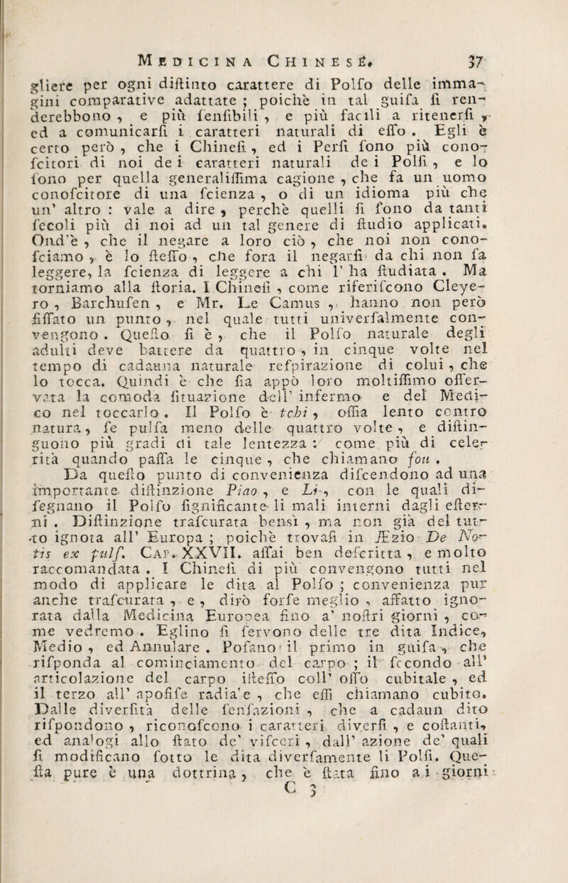gliere per ogni difiinto carattere di Polfo delle imma¬ gini comparative adattate ; poiché in tal guifa fi ren- derebbono , e più fenfibili , e più facili a ritener.fi * ed a comunicarfi i caratteri naturali di elfo Egli è certo però , che i Chinefì , ed i Perfi fono più cono- fcitori di noi de i caratteri naturali de i Polfi , e lo fono per quella generaliflìma cagione , che fa un uomo conofcitore di una fcienza , o di un idioma più che un’ altro : vale a dire 9 perchè quelli fi fono da tanti fecoli più di noi ad un tal genere di Audio applicati» Ond’è , che il negare a loro ciò , che noi non cono- fciamo , è lo hello , che fora il negarli1 da chi non fa leggere, la fcienza di leggere a chi 1’ ha fiudiata . Ma torniamo alla lloria. I Chineli , come riferifcono Cleye- ro , Barchufen , e Mr. Le Camus v hanno non però Affato un punto, nel quale tutti univerfalmente con¬ vengono . Quello fi è , che il Polfo naturale degli adulti deve battere da quattro -, in cinque volte nel tempo di cadauna naturale refpirazione di colui , che 10 tocca. Quindi è che fa appo loro moltiffimo olfer- vara la comoda fituazione dell1 infermo e del Medi¬ co nel toccarlo . Il Polfo è tcbi , offia lento contro natura, fe pulfa meno delle quattro volte, e difin¬ guailo più gradi di tale lentezza v come più di cele^ rita quando palla le cinque , che chiamano fon . Da quefo punto di convenienza difcendono ad una importante difinzione Pino , e LA, con le quali di- fegnano il Polfo fgnificante li mali interni dagli efier- ni . Difinzione trafcurata bensì , ma non già del tur¬ no ignota all1 Europa ; poiché trovaf in fEzio De No~ tis ex pulf. Cap. XXVII. affai ben deferitta , e molto raccomandata . I Chinell di più convengono tutti nel modo di applicare le dita al Polfo ; convenienza pur anche trafcurata , e , dirò forfè meglio •> affatto igno¬ rata dalla Medicina Europea fino a1 noflri giorni , ca¬ rne vedremo . Eglino li fervono delle tre dita Indice, Medio, ed Annulare . Pofano il primo in guifa, che rifponda al cominciamento del carpo ; il' fecondo alP articolazione del carpo ifeiTo coll’ olfo cubitale , ed 11 terzo all’ apofife radia1 e , che efiì chiamano cubito» Dalle diverfta delle fenfazioni , che a cadaun dito rifpondono , riconofcono i caratteri diverfi , e cofanti, ed analogi allo fato de' vifccri , dall’ azione de’ quali fi modificano folto le dita diverfamente li Polfi. Que¬ lla pure è una dottrina, che è fata fino ai giorni
