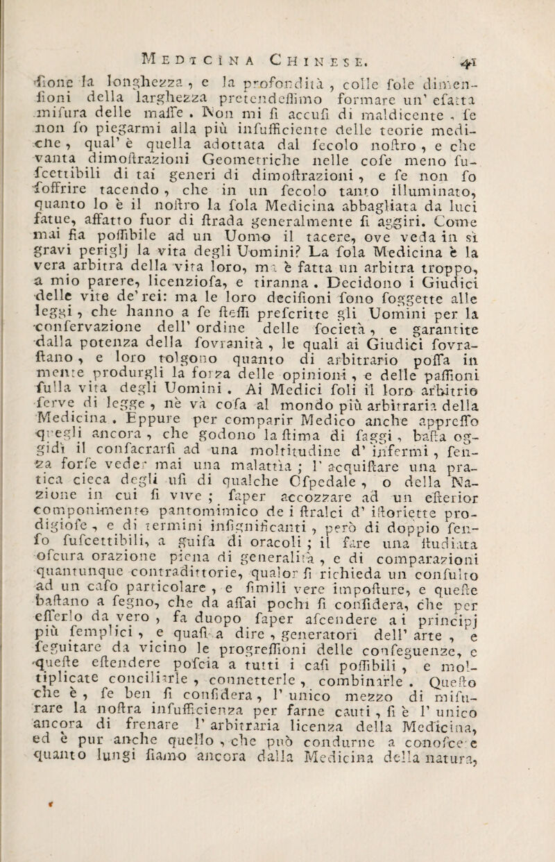 Lione la longhezza , e la profondità, colle fole dimen¬ ìi oni della larghezza pretendeflìmo formare un' efatta .mi fura delle maife . Non mi fi acculi, di maldicente -, fe non lo piegarmi alla più infufficiente delle teorie medi- ciie , qual’ è quella adottata dal fecole nodro , e che dimodrazioni Geometriche nelle cofe meno fu- fcettibili di tai generi di dimoflrazioni , e fe non fo foffrire tacendo , che in un fecolo tanto illuminato, quanto lo è il nollro la fola Medicina abbagliata da luci fatue, affatto fuor di firada generalmente fi aggiri. Come mai fia poflìbile ad un Uomo il tacere, ove veda in sì gravi periglj la vita degli Uomini? La fola Medicina è la vera arbitra della vita loro, ma è fatta un arbitra troppo, a mio parere, licenziofa, e tiranna . Decidono i Giudici •delle vite de'rei: ma le loro decifioni fono foggette alle leggi y che hanno a fe Redi preferitte gli Uomini per la •confervazione dell’ ordine delle focieta, e garantite dalla potenza della fovranità , le quali ai Giudici fovra- Rano , e loro tolgono quanto di arbitrario poffa in mente produrgli la forza delle opinioni , c delle pallio ni Alila vita degli Uomini . Ai Medici foli il loro arbitrio ferve di legge , nè va cofa al mondo più arbitraria della Medicina . Eppure per comparir Medico anche ap-prcdo •quegli ancora , che godono la Rima di faggi , bada og¬ gidì il confacrarfi ad una moltitudine d’ infermi , feli¬ na forfè veder mai una malattìa ; V acquiftare una pra¬ tica cieca degli ufi di qualche Cfpedale , o della Na¬ zione in cui fi vive ; faper accozzare ad un ederior componimento pantomimico de i dralci d’ iRoriette pro- digiofe , e. di termini infignificanti , però di doppio feii- 10 fufcettibili, a guida di oracoli ; il fare una Rudiata 01 cura orazione piena di generalità , e di comparazioni quantunque comradittorie, qualor fi richieda un confulto ad un cafo particolare , e ùmili vere impodure, e quede badano a fegno, che da affai pochi fi confiderà, che per efferlo da vero , fa duopo faper afeendere ai principi più /empiici y e quali, a dire , generatori dell’ arte , e Seguitare da vicino le progrefdoni delle confeguenze, e •«piede edendere pofeia a tutti i cad podibili , e mol¬ tiplicate conciliarle , connetterle , combinarle . QueRo che è , fe ben d confiderà, 1' unico mezzo di mifti- rare la noftra infuffi-ci enea per farne cauti , fi è 1’ unico ancora di frenare 1' arbitraria licenza della Medicina, ed e pur anche quello , che può condurne a conofcee quanto lungi damo ancora dalla Medicina della natura,