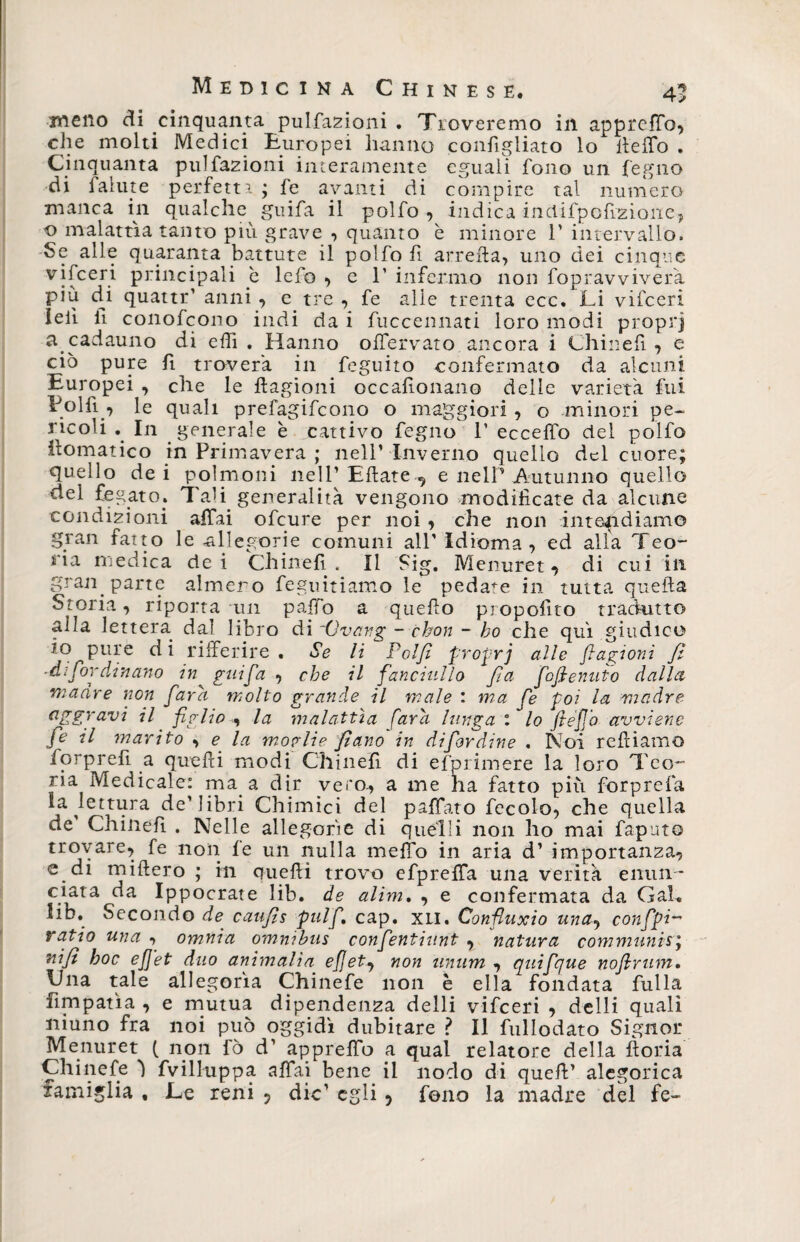 meno di cinquanta pulfazioni . Troveremo in apprcffo, che molti Medici Europei hanno confìgliato lo beffo . Cinquanta pulfazioni interamente eguali fono un fegno di falute perfetti; fe avanti di compire tal numero manca in qualche guifa il polfo , indica inciifpcfizione, o malattìa tanto più grave , quanto è minore 1' intervallo. Se alle quaranta battute il polfo fi arreba, uno dei cinque vifceri principali è lefo , e P infermo non fopravviverà più di quattr’ anni , e tre , fe alle trenta ecc* Li vifceri lei! li conofcono indi da i fuccennati loro modi proprj a cadauno di elfi . Hanno offervato ancora i Chinefi , e ciò pure fi troverà in feguito confermato da alcuni Europei , che le ftagioni occafionano delle varietà fui Folli , le quali prefagifcono o maggiori , o minori pe~ ricoli . In generale è cattivo fegno P ecceffo del polfo Somatico in Primavera ; nell’ Inverno quello del cuore; quello dei polmoni nell’ Eflate , e nelP Autunno quello del fegato. Ta’i generalità vengono modificate da alcune condizioni affai ofcure per noi , che non intepidiamo gran fatto le allegorie comuni all’ Idioma, ed alla Teo¬ ria medica dei Chinefi . Il Sig. Menuret, di cui ili gran, parte almeno regimiamo le pedate in tutta quella Storia, riporta un paffo a quello piopofito trachino alla lettera dal libro di 'Ovang - chon - ho che qui giudico io pure d i rifferire . Se li Polfi proprj alle fi a giovi fi -di Cordi narro in ^ guifa , che il fanciullo fa fofienuto dalla madre non fard molto grande il male : ma fe poi la madre aggravi il figlio , la malattìa fard lunga : lo fteffo avviene fe il marito , e la moglie filano in di fior dine . Noi rebiamo forprefi a quelli modi Chili eli di efprimere la loro Teo¬ ria Medicale: ma a dir vero., a me ha fatto più forprefa la ^lettura de’libri Chimici del paffato fecola, che quella de Chiiiefi . Nelle allegorie di quelli non ho mai faputo trovare, fe non fe un nulla meffo in aria d’ importanza, e. di millero ; in quelli trovo efpreffa una verità enun¬ ciata da Ippocrate lib. de alim. , e confermata da Gal* Iib. Secondo de caufis pul fi cap. xil. Confiuxio una, confpi-' ratio una , omnia omnibus confentiunt , natura communir\ nifi hoc efj'et duo ammalia efiet^ non unum , quifque nofirum, lina tale allegorìa Chinefe non è ella fondata filila fimpatìa , e mutua dipendenza delli vifceri , delli quali niuno fra noi può oggidì dubitare ? Il fullodato Signor Menuret ( non fò d’ appreffo a qual relatore della boria Chinefe ì fvilluppa affai bene il nodo di queb’ alegorica famiglia , Le reni , die’ egli 5 fono la madre del fe-