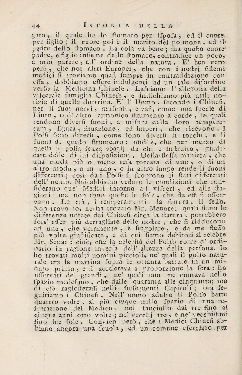 ^-^0 gato -> Istoria della per figlio , il quale ha lo llomaco per ifpofa , ed il cuore il cuore poi è il marito del polmone , ed ih padre dello fìomaco « La coia va bene ; ma quello cuore padre, e figlio infieme dello llomaco, contradice un poco, a mio parere pali’ ordine della natura. E’ ben vero però , che noi altri Europei , che con i noftri fiilemi medici fi troviamo quali Tempre in contraddizione con elTa , dobbiamo e fife re indulgenti ad un tale difordine verbo la Medicina Chinefe . Lafciamo V allegoria della vifeerale famiglia Chinefe, e indichiamo, più utili no¬ tizie di quella dottrina. E’ 1' Uomo , fecondo i Chiudi, per li fuoi nervi , rnufcoli , evali, come una fpecie di Liuto , o d’ altro armonico finimento a corde , le quali rendono diverfì Tuoni , a miftira della loro tempera¬ tura , figura , Umazione , ed impeti , che ricevono . I Po1 fi fono diverfi , come fono dìverfi li tocchi , e li fuoni eli quello finimento : onci' è, che per mezzo di quelli fi poffa Lenza sbaglj da chi e inftruito cr indi¬ care delle di lui difpofizioni . Delia ftelfa maniera, che una corda più o me,do tefa toccata di uno , o di un -altro modo , o in ubo , o in altro luogo rende li Tuoni differenti-; così- dai Poifi fi feoprono li fiati differenti dell’ uomo. Noi abbiamo veduto le condizioni che con- alle Luti. fiderano que’ Medici intorno a i vifeeri , ed gioni : ma non fono quelle le fole , che da elfi fi offer- vano . Le età , i temperamenti - la ftatura, il fello* Non trovo io, nè ha trovato Mr. Menuret quali fiano le differenze notate dai Chinefi circa la ftatura •> potrebbero fors’ effer più dettagliate delle noitre , che fi ridducono ad una, che-veramente , è fingo lare, e da me fteffó più volte giuftificata , e di cui fiamo debitori al ce’ebre Mr, Sènac : cioè, die la celerità del Polfo corre et’ ordi¬ nario in ragione inverfa deli’ altezza della per fona. Io ho trovati molti uomini piccioli, ne' quali il polfo natu¬ rale era la mattina fopra le ottanta battute in un mi¬ nuto primo, e-fi accelerava a proporzione la fera: ho offervati de grandi ne' quali non ne contava nello fpazio medefimo , che dalle quaranta alle cinquanta; ma di ciò ragioneraffi nelii fuffeguenti Capitoli ; ora fe~ guitiamo i Chinefi . Nell’ uomo adubo il Polfo batte quattro volte , al più cinque nello fpazio di una re- fpirazione del Medico , nel fanciullo dai tre fino ai cinque anni otto volte ; ne' vecchj tre , e ne’ vecchiifimi fino due fole . Ccnvien però , che i Medici Chinefi ab¬