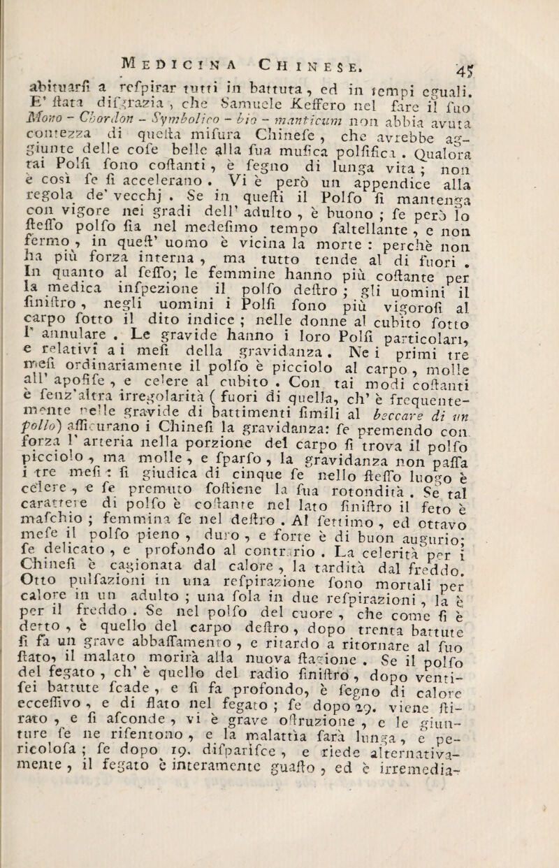 abituar fi a refpirar tutti in battuta, ed in tempi eguali. E’ fiata ringrazia , che Samuele befferò nel fare il Àio Mono - Cbordon - Simbolico - bio - manticum non abbia avuta contezza di quella mifura Chinefe , che avrebbe a°'- giunte delle cole belle alla fua mufica polfifica . Qualora tai Polii fono collanti , è fegno di lunga vita ; non e così fe fi accelerano . Vi è però un appendice alla regola rie' vecchj . Se in quelli il Polfo fi mantenga con vigore nei gradi dell' adulto , è buono ; fe però lo hello polfo fi a nel medefimo tempo favellante , e non fermo , in quell’ uomo è vicina la morte : perchè non ha più forza interna , ma tutto tende al di fuori In quanto al fello; le femmine hanno più collante per la medica infpezione il polfo deliro ; gli uomini il fini Uro , negli uomini i Polfi fono più vigorofì al carpo fotto il dito indice ; nelle donne al cubito fono annuiate .. Le gravide hanno i loro Polli particolari, e relativi a i mefi della gravidanza . Ne i primi tre mefi ordinariamente il polfo è picciolo al carpo , molle all’ apoRfe , e cedere al cubito . Con tai modi collanti e fenz'altra irregolarità ( fuori di quella, eh’ è freemente- mcnte reUe gravide. di battimenti fimili al beccare di un 'pollo) affi curano i Chinelì la gravidanza: fe premendo con forza r arteria nella porzione del carpo fi trova il polfo picciolo , ma molle, e fparfo , la gravidanza non paffa i tre mefi : fi giudica di cinque fe nello Hello luogo è celere, e fe premuto fofliene la fua rotondità. Se tal carattere di polfo è collante nel lato fmiHro il feto è mafehio ; femmina fe nel deliro . AI fetiimo , ed ottavo mefe il polfo pieno , duro , e forte è di buon augurio* fe delicato, e profondo al contrario. La celerità^ppr 1 Chili e fi e cagionata dal calore , la tardità dal freddo Otto pulfazioni in una refpirazione fono mortali per calore in un adulto ; una fola in due refpirazioni , la è per il freddo . Se nel poìfo del cuore , che come fi è detto, e quello del carpo deliro, dopo trenta battute fi fa un grave abbaiamento , e ritardo a ritornare al fuo fato-) il malato morirà alla nuova fagioli e . Se il polfo del fegato , eh’ è quello del radio finiftro , dopo venti- fei battute fcade , e fi fa profondo, è fegno di calore ecceffivo , e di fato nel fegato; fe dopo 29. viene fi¬ rato , e fi afeonde , vi è grave ofruzione , e le giun¬ ture fe ne rifentono, e la malattìa farà lunga, e pe- ricolofa ; fe dopo 19. difparìfce , e riede alternativa¬ mente , il fegato è interamente guaf o , ed è irremedia-