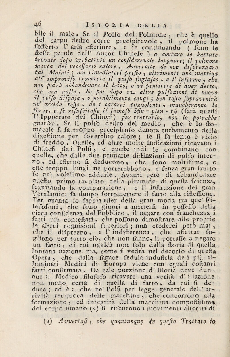 bile il male . Se il Polfo del Polmone , che è quello del carpo deliro corre precipitevole , il polmone ha fofferto P aria efleriore , e fe continuando ( fono le HelTe parole dell’ Autor Chinefe } a contare le battute trovate dopo iy, battute un confiderevole languore; il polmone ‘inarca del neceffario calore , Avvertite dianoti di [prezzar e fai Malati ; ma rimediateci prefto , altrimenti una mattina cilV improvifo troverete il polfo fugiafco , e V infermo , che non potrà abbandonar e il letto, e vi pentirete di aver detto, che era nulla . Se poi dopo il, altre pulfazioni di nuovo il folfo difpaja , o notabilmente cangi ; ben tofto fopr aver ira un' orrida tcjje , de i catarri puzzolenti , mancheranno le forze, e fe rifufcitafe il famofo Sfin ~ pien - tfi (farà quelli 1’ Ippocrate dei Chinefi) per trattarlo, non lo potrebbe guarire , Se il polfo deliro del medio , che è lo (Io¬ ni acale fi fa troppo precipitofo denota turbamento della digeilione per Soverchio calore ; fe fi fa lento è vizio di freddo . Quelle, ed altre molte indicazioni ricavano i Chinefi da i Polfi , e quelle indi le combinano con quelle, che dalle due primarie diflinzioni di polfo inter¬ no , ed elterno fi deducono , che fono moltiflime , e che troppo lungi ne porterebbono , e fenza gran fru to fe qui vojeffimo addurle . Avanti però di abbandonate quello primo tavolato della piramide di quella fcienza, Seguitando la comparazione, e 1’ inllruzione del gran Verulamio; fa duopo fóttomettere il fatto alla riflefiione, Per quanto io fappia elfer della gran moda tra que' Fi^ lofofoni, che fono giunti a metterli in poffeffo delia cieca confidenza del Pubblico , il negare con franchezza i fatti più conteflati , che poffono dimoftrare. alle proprie le altrui cognizioni Superiori ; non crederei però mai , che li difprezzo , e 1’indifferenza, che affettar fo¬ glioso per tutto ciò, che non fanno, li portaffe a negare un fatto , di cui oggidì non folo dalla fforia di quella lontana nazione: ma, come fi vedrà nel decorfo di quella Opera , che dalla fagace fedula induftria de i più il¬ luminati Medici di Buropa viene con eguali collanti fatti confirmata . Da tale porzione d’ Illoria deve dun¬ que il Medico filofofo ricavare una verità d' illazione noli meno certa di quella di fatto, da cui li de¬ duce ; ed è : che ne' Polli per legge generale dell' at¬ tività reciproca delie macchine , che concorrono alla formazione , ed integrità della macchina compoiliftìma del corpo umano (a) fi rifentono i movimenti alterati di