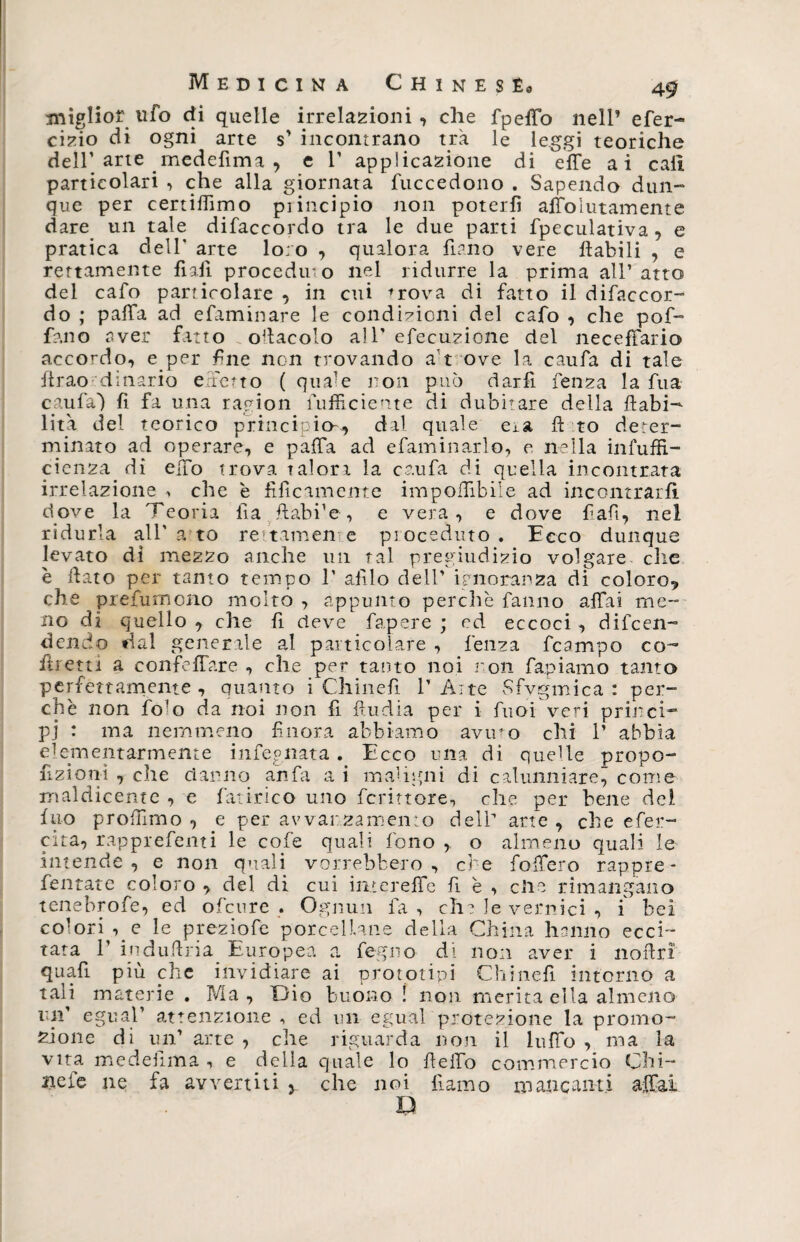 miglior ufo di quelle inalazioni, che fpeffo nell’ efer- cizio di ogni arte s’ incontrano tra le leggi teoriche dell’arte medefima , e 1’ applicazione di effe ai cali particolari , che alla giornata fuccedono . Sapendo dun¬ que per certiffimo pi itaci pio non poterli affoìutamente dare un tale difaccordo tra le due parti fpeculativa, e pratica dell* arte loro , qualora fiano vere fiabili , e rettamente fiali procedii-o nel ridurre la prima all’atto del cafo particolare , in cui *rova di fatto il difaccor¬ do ; paffa ad efaminare le condizioni del cafo , che pof- fano aver fatto oracolo all'efecuzione del neceffario accordo, e per fine non trovando a't ove la caufa di tale firao dinario effetto ( quffe non può darfì fenza la fu a caufa*) fi fa una ragion Sufficiente di dubitare della {labi¬ lità del teorico principio--, dal quale eia ft to deter¬ minato ad operare, e paffa ad efaminarlo, e nella infuffi- cienza di effo trova talon la caufa di quella incontrata irrelazione ^ che è fifìcamente imponìbile ad incontrarli dove la Teoria fìa fiabi’e , e vera, e dove fiafi, nel ridurla all' a to re tamen e proceduto . Ecco dunque levato di mezzo anche un tal pregiudizio volgare die è fiato per tanto tempo 1’ alilo dell’ ignoranza di coloro? che prefumono molto , appunto perchè fanno affai me¬ no dì quello , che fi deve fapere ; ed eccoci , difen¬ dendo dal generale al particolare , fenza fcampo co¬ iti etti a confeffare , che per tanto noi non rapiamo tanto perfettamente , quanto i Chinefi 1’Aite Sfygmica : per¬ chè non fo'o da noi non fi ffudia per i fuoi veri princi¬ pi : ma nemmeno finora abbiamo aviuo chi 1’ abbia elementarmente infeg.nata . Ecco una di quelle propo¬ rzioni , che danno afsfa a i maligni di calunniare, come maldicente , e fatirico uno fcrittore, che per bene del ino profumo , e per avvanza mento dell'* arte , che efer- cita, rapprefenti le cofe quali fono , o almeno quali le intende , e non quali vorrebbero , er e foffero rappre- fentate coloro , del di cui intereffe fi è , clic rimangano tenebrofe, ed ofeure . Ognun fa, eh? le vernici , i bei colori ,_e le preziofe porcellane della China hanno ecci¬ tata 1’ indufiria Europea a fegno di non aver i nofirì quafi più che invidiare ai prototipi Chinefi intorno a tali materie . Ma , Dio buono ! non merita ella almeno un' egli al’ attenzione , ed un egual protezione la promo¬ zione di un’ arte , che riguarda non il luffo , ma la vita medefima , e della quale lo fieffo commercio Chi¬ ne le ne fa avvertiti y che noi fi amo mancanti affai D