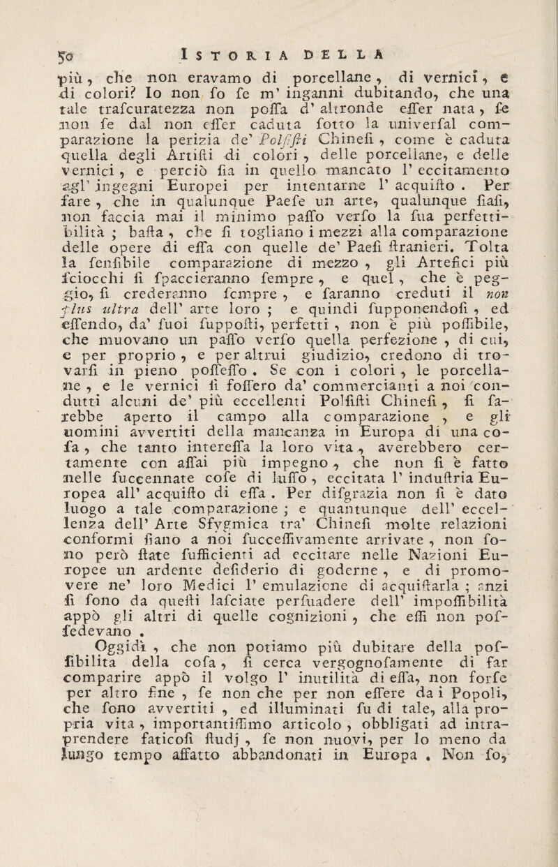 più, che non eravamo di porcellane, di vernici , a di colori? Io non fo fe m’ inganni dubitando, che una tale trafcuratezza non poffa d’ altronde elTer nata, fe non fe dal non effer caduta fotto la univerfal com¬ parazione la perizia de' Poljlfli Chinefi , come è caduta quella degli Artifti di colori , delle porcellane, e delle vernici , e perciò fia in quello mancato 1’ eccitamento agl1 ingegni Europei per intentarne 1’ acquifto . Per fare , che in qualunque Paefe un arte, qualunque fiali* non faccia mai il minimo patto vexfo la fua perfetti¬ bilità ; baila , che fi togliano i mezzi alla comparazione delle opere di effa con quelle de1 Paelì ilranieri. Tolta la fenfibiie comparazione di mezzo , gli Artefici più iciocchi fi fpaccieranno fempre , e quel , che e peg¬ gio, fi crederanno fempre , e faranno creduti il non 'this ultra dell’ arte loro ; e quindi fupponendofì , ed attendo, da' fuoi fuppofii, perfetti , non è più poffibile, che muovano un patto verfo quella perfezione , di cui, c per proprio , e per altrui giudizio, credono di tro¬ varli in pieno peffetto . Se con i colori , le porcella¬ ne , e le vernici lì fottero da' commercianti a noi con- dutti alcuni de’ più eccellenti Polfifti Chinefi, fi fa¬ rebbe aperto il campo alla comparazione , e gli nomini avvertiti della mancanza in Europa di una co- fa , che tanto intereffa la loro vita , averebbero cer¬ tamente con affai piu impegno , che non fi è fatto nelle fuccennate cofe di lutto , eccitata 1' incluftria Eu¬ ropea all' acquifto di effa . Per difgrazia non li è dato luogo a tale comparazione ; e quantunque dell' eccel¬ lenza dell’ Arte Sfygmica tra’ Chinefi molte relazioni conformi fi ano a noi fucceffivamente arrivate , non fo¬ no però fiate fufficienti ad eccitare nelle Nazioni Eu¬ ropee un ardente ciefiderio di goderne , e di promo¬ vere ne’ loro Medici 1’ emulazione di acquietarla ; anzi fi fono da quefti lafciate perfuadere dell’ impoffibilità appo gli altri di quelle cognizioni , che etti non por¬ re de vano . . Oggidì , che non potiamo più dubitare della pof- fibilita della cofa, fi cerca vergognofamente di far comparire appo il volgo 1’ inutilità di effa, non forfè per altro fine , fe non che per non effere da i Popoli, che fono avvertiti , ed illuminati fu di tale, alla pro¬ pria vita , importantiffimo articolo , obbligati ad intra¬ prendere faticofi ftudj , fe non nuovi, per lo meno da lungo tempo affatto abbandonati in Europa , Non fo,
