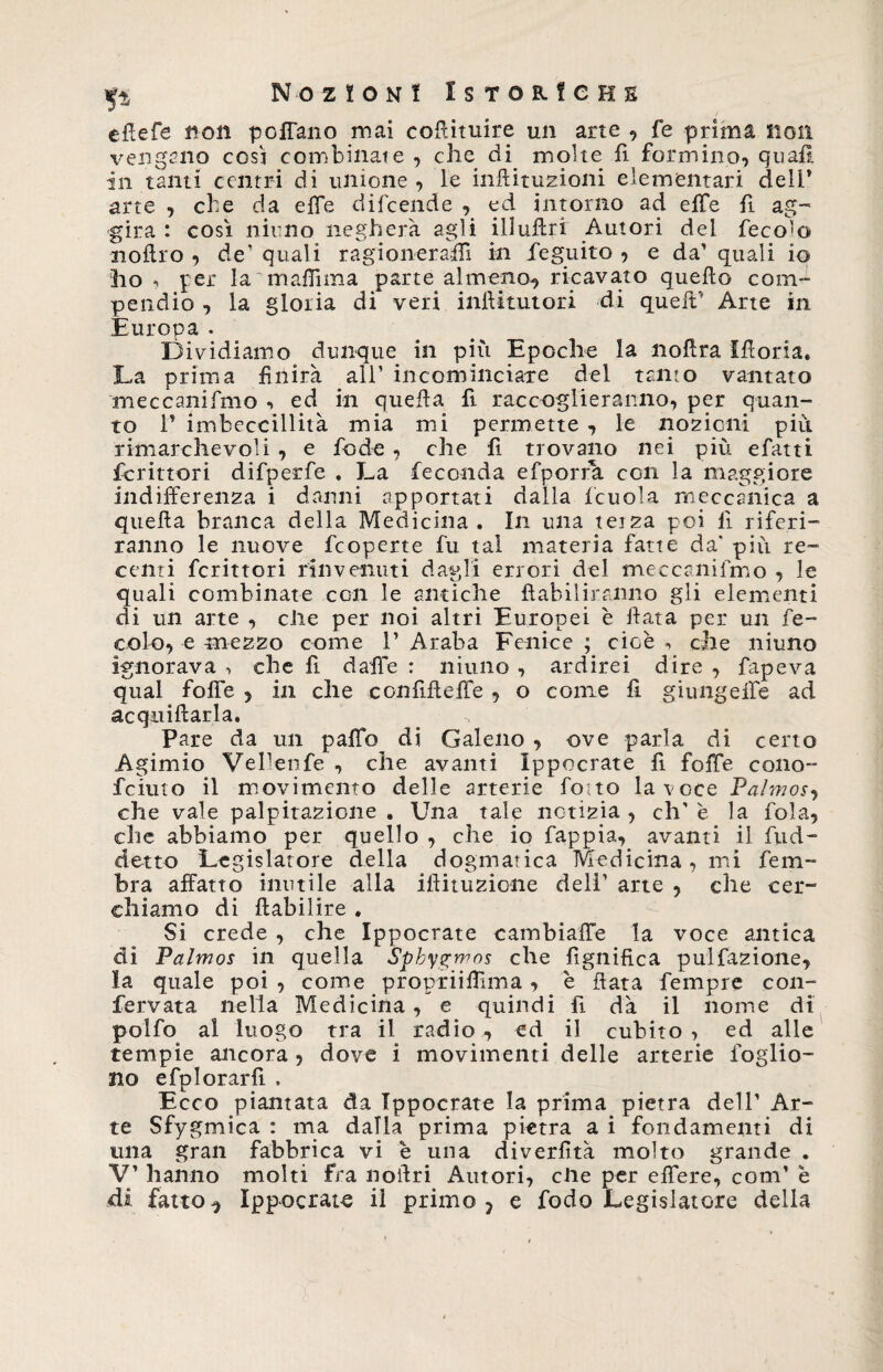 efiefe non poffano mai cofiituire un arte , fe prima non vengano cgs'j combinate , che di molte fi formino, quali in tanti centri di unione , le inftituzioni elementari dell* arte , che da effe difcende , ed intorno ad effe fi ag¬ gira : così ninno negherà agli iliufiri Autori del feco’o noffro , de’ quali r agi oner affi in fieguito , e da’ quali io ho , per la maflìma parte almeno-, ricavato quello com¬ pendio , la gloria di veri inffitutori di queit’ Arte in Europa . Dividiamo dunque in più Epoche la nollra Ifforia. La prima finirà all’ incominciare del tanto vantato meccanifmo , ed in quella fi raccoglieranno, per quan¬ to P imbeccillità mia mi permette , le nozioni piu. rimarchevoli , e fio de , che fi trovano nei più efatti Scrittori difperfie . La feconda efporfk con la maggiore indifferenza i danni apportati dalla ficuola meccanica a quella branca della Medicina. In una teiza poi lì riferi¬ ranno le nuove fcoperte fu tal materia fatte da’ più re¬ centi fcrittori rinvenuti dagli errori del meccanifmo , le quali combinate con le antiche ftabiliranno gli elementi di un arte , elle per noi altri Europei è fiata per un fe¬ cole, e mezzo come P Araba Fenice ; cioè *> che niuno ignorava -, che fi daffe : niuno , ardirei dire , fapeva qual folle , in che confifieffe , o come fi giungeffe ad acquietarla. Pare da un paffo di Galeno , ove parla di certo Agimio Vellenfe , che avanti Ippocrate fi foffe cono- feiuto il movimento delle arterie fiotto la voce Palmos, che vale palpitazione . Una tale notizia , eh' è la fola, che abbiamo per quello , che io fappia, avanti il fud- detto Legislatore della dogmatica Medicina, mi fieni- bra affatto inutile alla iftituzione deli' arte , che cer¬ chiamo di ftabilire . Si crede , che Ippocrate cambiaffe la voce antica di Palmos in quella Sphygmos che fignifica pulfazione, la quale poi , come propriifiìma, è fiata Tempre con- fervata nella Medicina , e quindi fi dà il nome di polfo al luogo tra il radio, ed il cubito, ed alle tempie ancora , dove i movimenti delle arterie foglio- no e fpl orarli . Ecco piantata da Tppocrate la prima pietra dell’ Ar¬ te Sfygmica : ma dalia prima pietra a i fondamenti di una gran fabbrica vi e una diverfità molto grande . V’ hanno molti fra nofiri Autori, elle per effere, coni’ è dà fatto ^ Ippocrate il primo ? e fodo Legislatore della