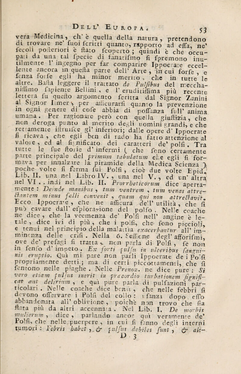 13 E L L E U R. O P A « j vera Medicina, di’è quella della natura, pretendono di trovare ne fuoi feruti quanto, rapporto ad ella ne’ fecoh pofteriori è flato (coperto; quindi è che òccu- pad da una tal lpecie di lanatifmo 11 fpreiTioiio inu— talmente 1’ ingegno per far comparire Ippocrate eccel¬ lente ancora in quella parte dell’Arte, in cui forfè, e lenza foife egli ha minor merito , che in tutte le altre. Baila leggere il trattato de Puìfibus del treccila- niffimo Pigiente Bellini , e V eruditiffima più recente lettera fu quello argomento ferina dal Signor Zanini al Signor Liner*, per allietiraril quanto la prevenzione in ogni genere di cofe abbia di poffanza full’ anima umana. Per ragionare però con quella giudizia, che non deroga punto al merito degli uomini grandi, e che rettamente ìftruiice gl’ inferiori; dalle opeiVd’ Ippocrate fi ricavacene egli ben di rado ha fatto attenzione al valoie, ed al lignificato. dei. caratteri de’ polli . Tra tinte le fue ftoiie d infermi (_ clic fono certamente parte principale del primum tabulatimi che egli fi for¬ mava per innalzare la piramide della Medica Scienza \ poche volte fi ferma fui Polfi , cioè due volte Epid* Lib. II. una nel Libio IV» , una nel V, , ed un' altra nel VI • . indi nel Lib. il. Prorrbeticorum dice aperta¬ mente : De inde manibus , tum ventrem , tum venas attre- tl antem minus falli convenit , quam qui non attrettavih Ecco Ippocrate, elle ne afficura >de!l’ utilità, che fi può cavare dall' efploradone del polfo . Nelle coache ne dice , che- la veemenza de' Polfi nell’ angine è le¬ tale , dice ivi di più, che i polli, che fono piccioli, e tenui nel principio della malattìa exacerbantur alP im- mimnza delie crm . Nella ó. HeiTìcne degd' afforifmi, ove de’ prefagi fi tratta % non parla di Polli , fe non in fenfo d impeto . Ex forti gulfu in uìeeribus Canotti- nis eruptìo. Qui mi pare non parli Ippocrate de i Po'lì propriamente detti; ma. di certi piccóttamemi, che fi fentono nelle piaghe . Nelle . Prenoz* ne dice pure ; Si vero etiam pii bus inerit in precordio turbationem Jìp-nifi- cat aut dehrium , e qui pure parla di pulfazioni par¬ ticolari . Nelle coache dice bensì, che nelle febbri fi devono offe r vare i Poifii del collo: i fanza dopo effo a^oandenata alt oblivione , poiché non trovo che ila ffata più da altri accennata. Nel Lib. I. De morbis ■muliertim , dice , parlando ancor qui veramente de’ Polli, elle nelle puerpere , in cui fi fanno degli interni tumori: Febris babet ,, e2r ptlfus debiles funtf &amp; ah-