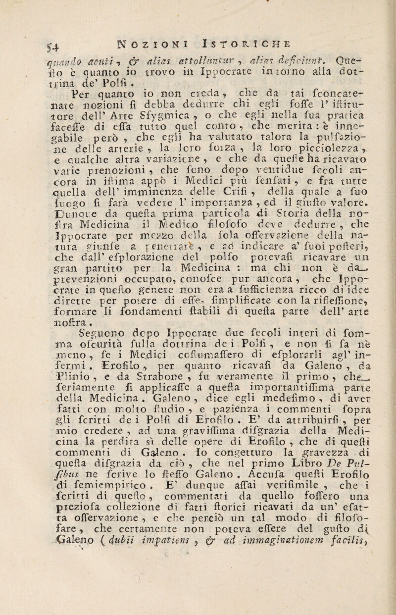 quando acuti 7 &amp; alias attolluntur , «Zzai deficiunt, Que- ito è quanto io trovo in ìppocrate intorno alla dot¬ trina de’ Poi fi . Per quanto io non creda , che da tai fconeate- nate nozioni fi debba dedurre chi egli foffe I’ iftitu- tore dell’ Arte Sfygmica , o che egli nella fua, pratica faeefie di efia tutto quel conto , che merita : è inne¬ gabile però , che egli ha valutato talora la pu!fazio¬ ne delle arterie, la loro foiza , la loro piccìolezza , e qualche altra variazione, e che da quelle ha ricavato varie prenozioni , che fono dopo veliti due fecoli an¬ cora in ifiima appo i Medici più fenfati , e fra tutte quella dell’ imminenza delle Grifi , delia quale a fuo luogo fi farà vedere V importanza , ed il giufìo valere» Dunque da quella prima particola di Storia della no- lira Medicina il Medico filofcfo deve dedurre , che ìppocrate per mezzo della loia offervazione della na¬ tura giunfe a penetrar^ , e sci indicare a' fuoi poderi, che dall’ efplorazicne del polfo potevafì. ricavare un gran partito per la Medicina : ma chi non è da_, prevenzioni occupato, conofce pur ancora , che Ippo- orate in quello genere non era a fufficienza ricco di idee dirette per potere di efixs Amplificate con la rifiefiìone, formare li fondamenti flabili di quella parte dell’ arte n olirà . Seguono dopo ìppocrate due fecoli interi di font¬ ina ofctirità fulla dottrina de i Polii , e non fi fa nè meno , fe i Medici co fuma fiero di efplorsrli agl’ in¬ fermi » Erofilo , per quanto ricavali da Galeno , da Plinio , e da Stratone , fu veramente il primo , rh*> . feriamente fi applicalfe a quella importanti Ili ma parte della Medicina . Galeno , dice egli medefimo , di aver fatti con molto fiudio , e pazienza i commenti fopra gli fcritti dei Polfi di Erofilo . E’ da attribuirli , per mio credere , ad una gravifiìma rìifgrazia della Medi¬ cina la perdita sì delle opere di Erofilo , che di quelli commenti di Galeno. Io congetturo la gravezza .di quella difgrazia da ciò , che nel primo Libro De Pul- ftbus ne fcrive lo Hello Galeno . Accufa quelli Erofilo di femiempirico . E' dunque affai verifimile , che i ferini di quello , commentati da quello follerò una pieziofa collezione di fatti fiorici ricavati da un’ efat- ta oflervazione , e che perciò un tal modo di filofo- fare, che certamente non poteva efiere del gufto di Galeno ( dubìì impatiews , eh ad immaginationem facilisy
