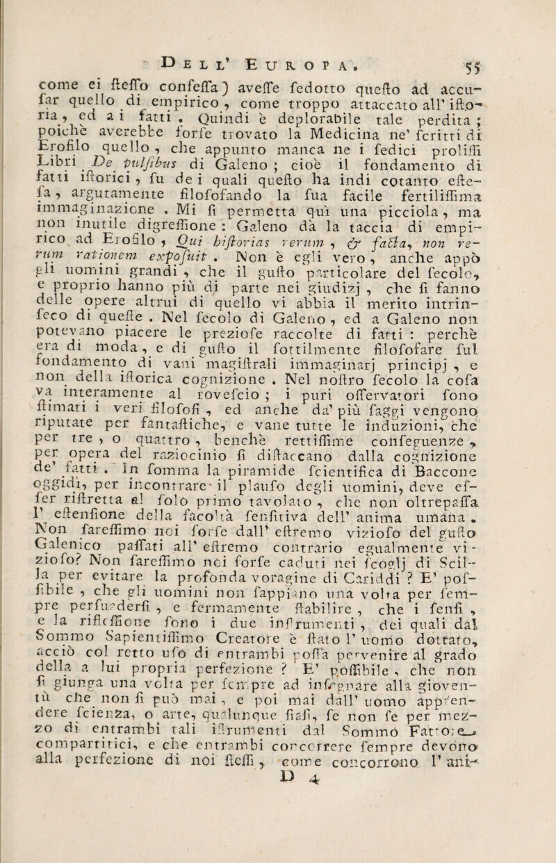 come ci fleffo confeiTa ) aveffe fedotto quello ad accn-~ lai* quello di empirico , come troppo attaccato all’ilio- ria , ea a 1 fatti . Quindi è deplorabile tale perdita ; poiché averebfce forfè trovato la Medicina ne' ferirti di' Erofilo quello , che appunto manca ne i Tedici proibii Libri . De Qulfìbus di Galeno ; cioè il fondamento di fatti inorici , fu dei quali quello ha indi cotanto efte- fa, argutamente filofofando la fua facile fertiliffima immaginazione . Mi fi permetta qui una picciola , ma non inutile digrefiìone : Galeno dà la taccia di empi¬ rico ad Erofilo * Oui biftorias rerum , dr fatta-, non re¬ rum rationem expo fui t . Non è egli vero , anche appo pi1 uomini grandi , che il gullo particolare del fecole,, e proprio hanno più di parte nei giudizj , che fi fanno delle opere altrui di quello vi abbia il merito intriii- feco di quelle . Nel fecolo di Galeno , ed a Galeno non potevano piacere le preziofe raccolte di fatti : perchè era di moda, e di grillo il Tortilmente filofofare fui fondamento di vani magistrali immaginari principi , e non della ifiorica cognizione . Nel noltro fecolo la cofa va interamente^ al rovefeio ; i puri olfervatori fono filmati i veri hlofoR -, ed anche da' più faggi vengono riputate per fantaftiche, e vane tutte le induzioni, che per tre , o quattro , benché rettiffime confeguenze y per opera del raziocinio fi diftaccano dalla cognizione de gatti . In fomma la piramide fcientifica di Baccone per incontrare - il pìaufo degli uomini, deve ef¬ fe37 riflretta ai folo primo tavolato , che non oltrepaffa V eftenfione della facoltà fenfìtiva dell' anima umana» Non far e filmo noi forfè dall' diremo viziofo del gufo Galenico pailati all'diremo contrario egualmente vi¬ ziofo? Non lare firmo noi forfè caduti nei fcoglj di Scil¬ la per evitare la profonda voragine di Ciriddi ? E' pof- fidile , elle gli uomini non fappiano una volta per Tem¬ pre perfuederfi , e fermamente flabilire , che i fenfi , e la riflcfHope fono i due infrumenti, dei quali dal Sommo S'apientifiìmo Creatore è llato 1’ uomo dottato, acciò col retto ufo di entrambi pofìa pervenite al grado della a lui propria perfezione ? E’ pofiìbile -, che non fi giunga una volta per fempre ad infirgnare alla gioven¬ tù che non fi può mai , e poi mai dall’ uomo appren¬ dere fcienza, o arte, qualunque fiafi.» fe non fe per mez¬ zo di entrambi tali i-fi rum enti dal Sommò Fat*o;e_> compartitici, e che entrambi concorrere fempre devono alla perfezione di noi flefiì, come concorrono V ani-*